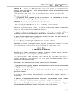 Ley de Educación para el Estado de
Tlaxcala.
Secretaría Parlamentaria H. Congreso
del Estado de Tlaxcala
16
ARTÍCULO 64.- La educación para adultos comprenderá la alfabetización, primaria, secundaria, bachillerato o su
equivalente, superior, la formación para el trabajo, así como el buen uso del tiempo libre orientados a los individuos
mayores de quince años de edad.
Promoverá el autoaprendizaje como un proceso que dura toda la vida y abarca todos los espacios del individuo.
(Reformado, P.O. 8 junio de 2004)
En la educación para adultos participarán las instancias gubernamentales y no gubernamentales en un esfuerzo
intersectorial tendiente a combatir el rezago existente en materia educativa.
ARTÍCULO 65.- La educación para adultos tendrá las siguientes particularidades:
I.- Partir del contexto y necesidades de los adultos, con sus características específicas regionales;
Podrá ser no escolarizada, flexible y sujetarse a los planes de estudios oficiales, facilitando la acreditación de
conocimientos mediante exámenes parciales o globales de grado o nivel;
II.- Respetar al adulto en su cultura y conocimientos para que a partir de éstos, se construyan y definan los
requerimientos educativos del proceso de transformación deseado para el mejoramiento de su calidad de vida;
III.- Mejorar los conocimientos del adulto, sus competencias y habilidades básicas para potenciar el desarrollo de sus
actividades personales, familiares, sociales y productivas;
IV.- Avivar su deseo y capacidad de seguir aprendiendo en forma sistemática y permanente.
ARTÍCULO 66.- La educación para el trabajo no excluye la obligación de los empleadores de capacitar a sus trabajadores
conforme a lo establecido en la fracción XIII del apartado “A” del artículo 123 de la Constitución Federal.
SECCIÓN DÉCIMA
DE LA EDUCACIÓN MEDIA SUPERIOR
ARTÍCULO 67 .- La educación media superior es continuación, complemento y ampliación de la educación básica y
comprende el bachillerato o su equivalente y la educación profesional técnica.
Este nivel educativo tendrá carácter propedéutico, terminal o bivalente. Será propedéutico cuando constituya el
antecedente para ingresar al nivel inmediato superior; será terminal cuando integre al alumno al trabajo productivo y
bivalente cuando cumpla con ambos objetivos.
ARTÍCULO 68.- La educación media superior tendrá las siguientes características y finalidades:
I.- Desarrollar las habilidades necesarias para adquirir los conocimientos básicos de las ciencias, las humanidades y las
tecnologías para acceder a estudios superiores;
II.- Propiciar el desarrollo de un sistema de valores sociales, partiendo de principios universales y nacionales
racionalmente compartidos;
III.- Consolidar los distintos aspectos de su personalidad que le permitan desarrollar su capacidad de abstracción y el
autoaprendizaje;
IV.- Promover el uso de métodos adecuados como base para continuar la formación del alumno, ya sea en la educación
superior o en el desempeño laboral, así como para la interpretación de la cultura de su tiempo y espacio;
V.- Proporcionar capacitación y formación técnica sustentada en los avances de la ciencia y la tecnología que le permitan
desarrollar una actividad productiva sobre la base de las necesidades de las regiones del Estado.
 