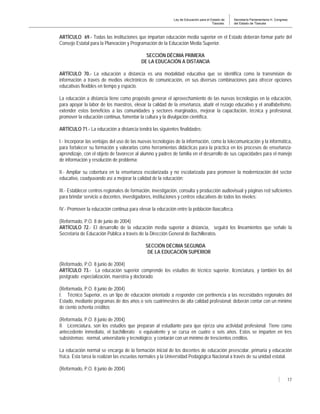 Ley de Educación para el Estado de
Tlaxcala.
Secretaría Parlamentaria H. Congreso
del Estado de Tlaxcala
17
ARTÍCULO 69.- Todas las instituciones que impartan educación media superior en el Estado deberán formar parte del
Consejo Estatal para la Planeación y Programación de la Educación Media Superior.
SECCIÓN DÉCIMA PRIMERA
DE LA EDUCACIÓN A DISTANCIA
ARTÍCULO 70.- La educación a distancia es una modalidad educativa que se identifica como la transmisión de
información a través de medios electrónicos de comunicación, en sus diversas combinaciones para ofrecer opciones
educativas flexibles en tiempo y espacio.
La educación a distancia tiene como propósito generar el aprovechamiento de las nuevas tecnologías en la educación,
para apoyar la labor de los maestros, elevar la calidad de la enseñanza, abatir el rezago educativo y el analfabetismo,
extender estos beneficios a las comunidades y sectores marginados, mejorar la capacitación, técnica y profesional,
promover la educación continua, fomentar la cultura y la divulgación científica.
ARTÍCULO 71.- La educación a distancia tendrá las siguientes finalidades:
I.- Incorporar las ventajas del uso de las nuevas tecnologías de la información, como la telecomunicación y la informática,
para fortalecer su formación y valorarlas como herramientas didácticas para la práctica en los procesos de enseñanza-
aprendizaje, con el objeto de favorecer al alumno y padres de familia en el desarrollo de sus capacidades para el manejo
de información y resolución de problema;
II.- Ampliar su cobertura en la enseñanza escolarizada y no escolarizada para promover la modernización del sector
educativo, coadyuvando así a mejorar la calidad de la educación;
III.- Establecer centros regionales de formación, investigación, consulta y producción audiovisual y páginas red suficientes
para brindar servicio a docentes, investigadores, instituciones y centros educativos de todos los niveles;
IV.- Promover la educación continua para elevar la educación entre la población tlaxcalteca.
(Reformado, P.O. 8 de junio de 2004)
ARTÍCULO 72.- El desarrollo de la educación media superior a distancia, seguirá los lineamientos que señale la
Secretaría de Educación Pública a través de la Dirección General de Bachilleratos.
SECCIÓN DÉCIMA SEGUNDA
DE LA EDUCACIÓN SUPERIOR
(Reformado, P.O. 8 junio de 2004)
ARTÍCULO 73.- La educación superior comprende los estudios de técnico superior, licenciatura, y también los del
postgrado: especialización, maestría y doctorado:
(Reformada, P.O. 8 junio de 2004)
I. Técnico Superior, es un tipo de educación orientado a responder con pertinencia a las necesidades regionales del
Estado, mediante programas de dos años o seis cuatrimestres de alta calidad profesional; deberán contar con un mínimo
de ciento ochenta créditos;
(Reformada, P.O. 8 junio de 2004)
II. Licenciatura, son los estudios que preparan al estudiante para que ejerza una actividad profesional. Tiene como
antecedente inmediato, el bachillerato o equivalente y se cursa en cuatro o seis años. Estos se imparten en tres
subsistemas: normal, universitario y tecnológico; y contarán con un mínimo de trescientos créditos.
La educación normal se encarga de la formación inicial de los docentes de educación preescolar, primaria y educación
física. Esta tarea la realizan las escuelas normales y la Universidad Pedagógica Nacional a través de su unidad estatal.
(Reformado, P.O. 8 junio de 2004)
 
