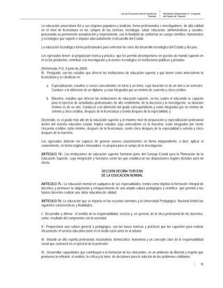 Ley de Educación para el Estado de
Tlaxcala.
Secretaría Parlamentaria H. Congreso
del Estado de Tlaxcala
18
La educación universitaria fiel a sus orígenes populares y tradición, forma profesionales e investigadores de alta calidad
en el nivel de licenciatura en los campos de las ciencias, tecnología, salud, educación, administrativas y sociales;
procurando su permanente actualización y mejoramiento, con la finalidad de conformar un cuerpo científico, humanístico
y tecnológico que soporte e impulse adecuadamente el desarrollo del Estado.
La educación tecnológica forma profesionales para enfrentar los retos del desarrollo tecnológico del Estado y del país.
Los egresados tienen la preparación teórica y práctica que les permite desempeñarse en puestos de mando superior en
el sector productivo, contribuir a la investigación y al avance tecnológico en instituciones públicas y privadas.
(Reformada, P.O. 8 junio de 2004)
III. Postgrado, son los estudios que ofrecen las instituciones de educación superior y que tienen como antecedente la
licenciatura y se clasifican en:
a. Especialización, estudios o cursos concentrados en torno a un tema, cuya duración es de un año o un semestre.
Conduce a la obtención de un diploma; y estar integrados por un mínimo de cuarenta y cinco créditos;
b. Maestría, estudios que ofrecen las instituciones de educación superior, en los cuales el educando se capacita
para el ejercicio de actividades profesionales de alto rendimiento, de la docencia y la investigación; su duración
mínima es de un año. Conducen a la obtención del grado correspondiente y están integrados por un mínimo de
setenta y cinco créditos, después de la licenciatura o treinta después de la especialidad, y
Doctorado, es el grado más alto de la educación superior y el máximo nivel de preparación y especialización profesional
dentro del sistema educativo estatal, implica estudios cuyo antecedente es la maestría; están integrados por ciento
cincuenta créditos como mínimo, después de la licenciatura, ciento cinco después de la especialidad o setenta y cinco
después de la maestría.
Los egresados deberán ser capaces de generar nuevos conocimientos en forma independiente, o bien, aplicar el
conocimiento en forma original e innovadora; se prepara para el campo de la investigación .
ARTÍCULO 74.- Las instituciones de educación superior formarán parte del Consejo Estatal para la Planeación de la
Educación Superior, cuya integración y funciones serán las que establezcan las disposiciones legales dictadas para tal
efecto.
SECCIÓN DÉCIMA TERCERA
DE LA EDUCACIÓN NORMAL
ARTÍCULO 75.- La educación normal en cualquiera de sus especialidades, tendrá como objetivo la formación integral de
docentes y promover la adquisición y enriquecimiento de una amplia cultura pedagógica y científica que permita a los
futuros docentes realizar una labor educativa de calidad.
ARTÍCULO 76: La educación que se imparta en las escuelas normales y la Universidad Pedagógica Nacional tendrá las
siguientes características y finalidades:
I.- Desarrollar y afirmar el sentido de la responsabilidad, servicio y, en general, de la ética profesional de los docentes,
como resultado del compromiso con la sociedad;
II.- Proporcionar una cultura general y pedagógica, con las bases teóricas y prácticas que los capaciten para realizar
eficazmente el servicio educativo tanto en el medio rural como en el urbano;
III.- Infundir un alto espíritu profesional, nacionalista, democrático, humanista y un concepto claro de la responsabilidad
social que contraerá en el ejercicio de la profesión;
IV.- Desarrollar capacidades que contribuyan a la formación de los educandos, en un ambiente de libertad y respeto que
promueva la reflexión, el análisis, la crítica y la toma de decisiones para la solución de los problemas cotidianos;
 
