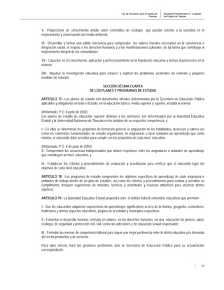 Ley de Educación para el Estado de
Tlaxcala.
Secretaría Parlamentaria H. Congreso
del Estado de Tlaxcala
19
V.- Proporcionar un conocimiento amplio sobre contenidos de ecología que puedan orientar a la sociedad en el
mejoramiento y conservación del medio ambiente;
VI.- Desarrollar y formar una sólida conciencia para comprender los valores morales necesarios en la convivencia e
integración social, el respeto a los derechos humanos y a las manifestaciones culturales, de tal forma que contribuya al
mejoramiento integral de las comunidades;
VII.- Capacitar en el conocimiento, aplicación y perfeccionamiento de la legislación educativa y demás disposiciones en la
materia;
VIII.- Impulsar la investigación educativa para conocer y explicar los problemas sectoriales de contexto y proponer
medidas de solución.
SECCIÓN DÉCIMA CUARTA
DE LOS PLANES Y PROGRAMAS DE ESTUDIO
ARTÍCULO 77.- Los planes de estudio son documentos oficiales determinados por la Secretaría de Educación Pública
aplicables y obligatorios en todo el Estado, en la educación básica, media superior y superior, incluida la normal.
(Reformado, P.O. 8 junio de 2004)
Los planes de estudio de educación superior distintos a los anteriores son determinados por la Autoridad Educativa
Estatal y la Universidad Autónoma de Tlaxcala en los ámbitos de su respectiva competencia, y
I.- En ellos se determinan los propósitos de formación general, la adquisición de las habilidades, destrezas y valores así
como los contenidos fundamentales de estudio organizados en asignaturas u otras unidades de aprendizaje que como
mínimo, el educando debe acreditar para cumplir con los propósitos de cada nivel educativo;
(Reformada, P.O. 8 de junio de 2004)
II.- Comprenden las secuencias indispensables que deben respetarse entre las asignaturas o unidades de aprendizaje
que constituyen un nivel educativo, y
III.- Establecen los criterios y procedimientos de evaluación y acreditación para verificar que el educando logre los
objetivos de cada nivel educativo.
ARTÍCULO 78.- Los programas de estudio comprenden los objetivos específicos de aprendizaje de cada asignatura o
unidades de trabajo dentro de un plan de estudios, así como los criterios y procedimientos para evaluar y acreditar su
cumplimiento. Incluyen sugerencias de métodos, técnicas y actividades y recursos didácticos para alcanzar dichos
objetivos.
ARTÍCULO 79.- La Autoridad Educativa Estatal propondrá ante el ámbito federal contenidos educativos que permitan:
I.- Que los educandos adquieran experiencias de aprendizajes significativos acerca de la historia, geografía, costumbres,
tradiciones y demás aspectos educativos, propios de la entidad y municipios respectivos;
II.- Fomentar el desarrollo humano centrado en valores, en los derechos humanos, en una educación de género, salud,
ecología, de seguridad y protección civil, vial, contra las adicciones y de educación sexual responsable;
III.- Formular las normas de competencia laboral para lograr una mejor pertinencia entre la oferta educativa y la demanda
del sector productivo y de servicios.
Para tales efectos hará las gestiones pertinentes ante la Secretaria de Educación Pública para su actualización
correspondiente.
 