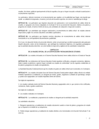 Ley de Educación para el Estado de
Tlaxcala.
Secretaría Parlamentaria H. Congreso
del Estado de Tlaxcala
21
estudios. Así mismo, publicará oportunamente la lista de aquellas a las que se hayan revocado o retirado la autorización o
reconocimiento respectivos.
Los particulares, deberán mencionar en la documentación que expidan y en la publicidad que hagan, una leyenda que
señale su calidad de incorporados, el número y la fecha del acuerdo respectivo, así como la autoridad que lo otorgó.
ARTÍCULO 86.- Los particulares que impartan educación con autorización o con reconocimiento de validez oficial de
estudios, se apegarán a los incisos estipulados en el artículo 57 de la Ley General de Educación, relativos a los planes y
programas de estudio, el número mínimo de becas y las actividades de evaluación e inspección escolares.
ARTÍCULO 87.- Las autoridades que otorguen autorización y reconocimiento de validez oficial de estudios deberán
inspeccionar y vigilar los servicios educativos concedidos a particulares.
ARTÍCULO 88.- Los particulares que impartan servicios educativos sin reconocimiento de validez oficial, deberán
mencionarlo en su correspondiente documentación y publicidad.
En el caso de educación inicial y de preescolar deberán, contar con personal que acredite la preparación adecuada para
impartir educación, contar con las instalaciones que satisfagan las condiciones higiénicas, de seguridad y pedagógicas
que la autoridad educativa determine; así como facilitar la inspección y vigilancia de las autoridades competentes.
CAPÍTULO VI
DE LA VALIDEZ OFICIAL, DE LA CERTIFICACIÓN Y REVALIDACIÓN DE ESTUDIOS
ARTÍCULO 89.- Los estudios efectuados en el Sistema Educativo Nacional, tienen validez oficial en el Estado de Tlaxcala
.
ARTÍCULO 90.- Las instituciones del Sistema Educativo Estatal expedirán certificados y otorgarán constancias, diplomas,
títulos o grados académicos a quienes hayan concluido sus estudios de conformidad con los requisitos establecidos en
los planes y programas de estudio correspondientes.
La Autoridad Educativa Estatal promoverá que los estudios de grado con validez oficial sean reconocidos en el extranjero.
ARTÍCULO 91.- Los estudios efectuados fuera del Sistema Educativo Estatal podrán adquirir validez oficial en la entidad,
mediante equivalencia o revalidación y se otorgarán por niveles, grados, asignaturas o unidades de aprendizaje, siempre
y cuando sean equiparables con estudios impartidos dentro del sistema.
Son objeto de equivalencia:
I.- Los estudios realizados dentro del Sistema Educativo Nacional y equiparables entre sí, que consten en los certificados,
constancias, títulos o grados académicos.
Son objeto de revalidación:
II.- Los estudios realizados en el extranjero.
ARTÍCULO 92.- La revalidación y equivalencia de estudios se otorgarán por la autoridad competente.
Las autoridades educativas:
I.- Otorgarán equivalencias y revalidaciones de estudios únicamente cuando se traten de planes y programas de estudio
que se impartan en el ámbito de su competencia;
II.- Podrán otorgar equivalencias y revalidación de estudios distintos a los mencionados en la fracción II del artículo 11 de
esta Ley.
 