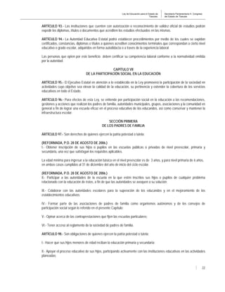Ley de Educación para el Estado de
Tlaxcala.
Secretaría Parlamentaria H. Congreso
del Estado de Tlaxcala
22
ARTÍCULO 93.- Las instituciones que cuenten con autorización o reconocimiento de validez oficial de estudios podrán
expedir los diplomas, títulos o documentos que acrediten los estudios efectuados en las mismas.
ARTÍCULO 94.- La Autoridad Educativa Estatal podrá establecer procedimientos por medio de los cuales se expidan
certificados, constancias, diplomas o títulos a quienes acrediten conocimientos terminales que correspondan a cierto nivel
educativo o grado escolar, adquiridos en forma autodidacta o a través de la experiencia laboral.
Las personas que opten por este beneficio deben certificar su competencia laboral conforme a la normatividad emitida
por la autoridad.
CAPÍTULO VII
DE LA PARTICIPACIÓN SOCIAL EN LA EDUCACIÓN
ARTÍCULO 95.- El Ejecutivo Estatal en atención a lo establecido en la Ley promoverá la participación de la sociedad en
actividades cuyo objetivo sea elevar la calidad de la educación, su pertinencia y extender la cobertura de los servicios
educativos en todo el Estado.
ARTÍCULO 96.- Para efectos de esta Ley, se entiende por participación social en la educación a las recomendaciones,
gestiones y acciones que realizan los padres de familia, autoridades municipales, grupos, asociaciones y la comunidad en
general a fin de lograr una escuela eficaz en el proceso educativo de los educandos, así como conservar y mantener la
infraestructura escolar.
SECCIÓN PRIMERA
DE LOS PADRES DE FAMILIA
ARTÍCULO 97.- Son derechos de quienes ejercen la patria potestad o tutela:
(REFORMADA, P.O. 28 DE AGOSTO DE 2006.)
I.- Obtener inscripción de sus hijos o pupilos en las escuelas públicas o privadas de nivel preescolar, primaria y
secundaria, una vez que satisfagan los requisitos aplicables.
La edad mínima para ingresar a la educación básica en el nivel preescolar es de 3 años, y para nivel primaria de 6 años,
en ambos casos cumplidos al 31 de diciembre del año de inicio del ciclo escolar.
(REFORMADA, P.O. 28 DE AGOSTO DE 2006.)
II.- Participar a las autoridades de la escuela en la que estén inscritos sus hijos o pupilos de cualquier problema
relacionado con la educación de éstos, a fin de que las autoridades se avoquen a su solución;
III.- Colaborar con las autoridades escolares para la superación de los educandos y en el mejoramiento de los
establecimientos educativos;
IV.- Formar parte de las asociaciones de padres de familia como organismos autónomos y de los consejos de
participación social según lo referido en el presente Capítulo;
V.- Opinar acerca de las contraprestaciones que fijen las escuelas particulares;
VI.- Tener acceso al reglamento de la sociedad de padres de familia.
ARTÍCULO 98.- Son obligaciones de quienes ejercen la patria potestad o tutela:
I.- Hacer que sus hijos menores de edad reciban la educación primaria y secundaria;
II.- Apoyar el proceso educativo de sus hijos, participando activamente con las instituciones educativas en las actividades
planeadas;
 