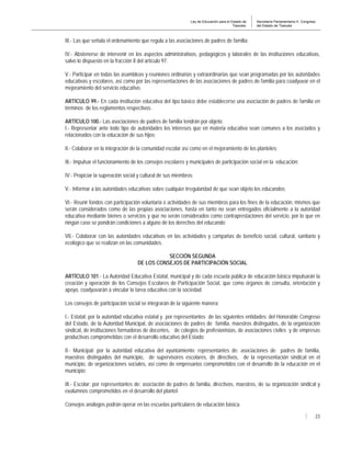 Ley de Educación para el Estado de
Tlaxcala.
Secretaría Parlamentaria H. Congreso
del Estado de Tlaxcala
23
III.- Las que señala el ordenamiento que regula a las asociaciones de padres de familia;
IV.- Abstenerse de intervenir en los aspectos administrativos, pedagógicos y laborales de las instituciones educativas,
salvo lo dispuesto en la fracción II del artículo 97.
V.- Participar en todas las asambleas y reuniones ordinarias y extraordinarias que sean programadas por las autoridades
educativas y escolares, así como por las representaciones de las asociaciones de padres de familia para coadyuvar en el
mejoramiento del servicio educativo.
ARTÍCULO 99.- En cada institución educativa del tipo básico debe establecerse una asociación de padres de familia en
términos de los reglamentos respectivos.
ARTÍCULO 100.- Las asociaciones de padres de familia tendrán por objeto:
I.- Representar ante todo tipo de autoridades los intereses que en materia educativa sean comunes a los asociados y
relacionados con la educación de sus hijos;
II.- Colaborar en la integración de la comunidad escolar así como en el mejoramiento de los planteles;
III.- Impulsar el funcionamiento de los consejos escolares y municipales de participación social en la educación;
IV.- Propiciar la superación social y cultural de sus miembros;
V.- Informar a las autoridades educativas sobre cualquier irregularidad de que sean objeto los educandos;
VI.- Reunir fondos con participación voluntaria o actividades de sus miembros para los fines de la educación, mismos que
serán considerados como de las propias asociaciones, hasta en tanto no sean entregados oficialmente a la autoridad
educativa mediante bienes o servicios y que no serán considerados como contraprestaciones del servicio, por lo que en
ningún caso se pondrán condiciones a alguno de los derechos del educando;
VII.- Colaborar con las autoridades educativas en las actividades y campañas de beneficio social, cultural, sanitario y
ecológico que se realizan en las comunidades.
SECCIÓN SEGUNDA
DE LOS CONSEJOS DE PARTICIPACIÓN SOCIAL
ARTÍCULO 101.- La Autoridad Educativa Estatal, municipal y de cada escuela pública de educación básica impulsarán la
creación y operación de los Consejos Escolares de Participación Social, que como órganos de consulta, orientación y
apoyo, coadyuvarán a vincular la tarea educativa con la sociedad.
Los consejos de participación social se integrarán de la siguiente manera:
I.- Estatal: por la autoridad educativa estatal y por representantes de las siguientes entidades: del Honorable Congreso
del Estado, de la Autoridad Municipal, de asociaciones de padres de familia, maestros distinguidos, de la organización
sindical, de instituciones formadoras de docentes, de colegios de profesionistas, de asociaciones civiles y de empresas
productivas comprometidas con el desarrollo educativo del Estado;
II.- Municipal: por la autoridad educativa del ayuntamiento; representantes de: asociaciones de padres de familia,
maestros distinguidos del municipio, de supervisores escolares, de directivos, de la representación sindical en el
municipio, de organizaciones sociales, así como de empresarios comprometidos con el desarrollo de la educación en el
municipio;
III.- Escolar: por representantes de: asociación de padres de familia, directivos, maestros, de su organización sindical y
exalumnos comprometidos en el desarrollo del plantel.
Consejos análogos podrán operar en las escuelas particulares de educación básica.
 