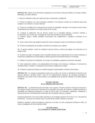 Ley de Educación para el Estado de
Tlaxcala.
Secretaría Parlamentaria H. Congreso
del Estado de Tlaxcala
24
ARTÍCULO 102.- Además de los lineamientos expedidos por la Secretaría de Educación Pública, los Consejos Estatales,
Municipales, y Escolares deberán:
I.- Conocer el calendario escolar y las sugerencias para su adecuación y cumplimento;
II.- Conocer los objetivos y las metas educativas contenidas en los proyectos escolares de la educación básica para
coadyuvar con el maestro a su mejor realización;
III.- Conocer los resultados de las evaluaciones que realicen las autoridades educativas a fin de generar nuevas formas
de participación que redunden en una mayor eficacia de las escuelas;
IV.- Gestionar la colaboración entre los diversos sectores de la comunidad educativa y promover estímulos y
reconocimiento a las escuelas que se distingan por el buen funcionamiento y eficacia del plantel;
V.- Promover, apoyar y realizar actividades extraescolares que complementen y respalden la formación de los
educandos;
VI.- Llevar a cabo acciones que impulsen la protección civil y la emergencia escolar en las instituciones educativas;
VII.- Promover la participación de la familia en beneficio de los alumnos y de su plantel;
VIII.- En general contribuir a reducir las condiciones adversas internas y externas que influyan en la educación y en el
trabajo escolar;
IX.- Gestionar ante quien corresponda y ante la autoridad educativa local el mejoramiento de los servicios educativos, la
construcción y ampliación de escuelas públicas y además proyectos de desarrollo educativo en el municipio;
X.- Establecer mecanismos de coordinación de escuelas con autoridades y programas de bienestar comunitario;
XI.- Hacer aportaciones relativas a las particularidades del municipio o del estado que contribuyan a la formación de
contenidos locales o estatales a ser propuestos para los planes y programas de estudio;
XII.- Promover la superación educativa en el ámbito municipal o estatal mediante certámenes interescolares.
ARTÍCULO 103.- Los consejos de participación social a que se refiere esta sección se abstendrán de intervenir en los
aspectos laborales o gremiales dentro o fuera de los establecimientos educativos que provoquen proselitismo o
divisionismo o que atenten contra la vida académica y la estabilidad social. No deberán participar en cuestiones políticas
ni religiosas.
SECCIÓN TERCERA
DE LA COMUNICACIÓN EDUCATIVA
ARTÍCULO 104.- La Autoridad Educativa del Estado creará y operará el Sistema Estatal de Comunicación Educativa a
fin de apoyar y fortalecer los procesos educativos de los educandos en las aulas, de los jóvenes y adultos haciendo de su
aprendizaje una experiencia permanente a lo largo de toda la vida; de la formación, capacitación, actualización y
superación docentes; del fortalecimiento institucional y de las actividades artísticas y culturales.
Incorporará plenamente el uso de los medios electrónicos y de tecnología educativa a fin de ofrecer a los educandos las
herramientas necesarias en un mundo en que la aceleración del cambio es dinámico y constante;
Articulará y coordinará a todos los programas y proyectos de este tipo, así como su producción y difusión en todos los
niveles y modalidades del Sector Educativo Estatal.
SECCIÓN CUARTA
DE LOS MEDIOS DE COMUNICACIÓN SOCIAL
 