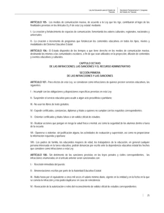 Ley de Educación para el Estado de
Tlaxcala.
Secretaría Parlamentaria H. Congreso
del Estado de Tlaxcala
25
ARTÍCULO 105- Los medios de comunicación masiva, de acuerdo a la Ley que los rige, contribuirán al logro de las
finalidades previstas en los Artículos 8 y 9 de esta Ley estatal; mediante:
I.- La creación y fortalecimiento de espacios de comunicación, fomentando los valores culturales, regionales, nacionales y
universales;
II.- La creación e incremento de programas que fortalezcan los contenidos educativos en todos los tipos, niveles y
modalidades del Sistema Educativo Estatal.
ARTÍCULO 106.- El Estado dispondrá de los tiempos a que tiene derecho en los medios de comunicación masiva,
destinando los mismos a las comunidades escolares, a fin de que sean utilizados en la proyección, difusión de contenidos
y eventos educativos y culturales.
CAPÍTULO OCTAVO
DE LAS INFRACCIONES, LAS SANCIONES Y EL RECURSO ADMINISTRATIVO
SECCIÓN PRIMERA
DE LAS INFRACCIONES Y LAS SANCIONES
ARTÍCULO 107.- Para efectos de esta Ley, se consideran como infracciones de quienes presten servicios educativos, las
siguientes:
I .- Incumplir con las obligaciones y disposiciones específicas previstas en esta Ley;
II.- Suspender el servicio educativo para acudir a algún acto proselitista o partidario;
III.- No usar los libros de texto gratuitos;
IV.- Expedir certificados, constancias, diplomas y títulos a quienes no cumplan con los requisitos correspondientes;
V.- Ostentar certificados y títulos falsos o sin validez oficial de estudios;
VI.- Realizar acciones que pongan en riesgo la salud física o mental, así como la seguridad de los alumnos dentro o fuera
de la escuela;
VII.- Oponerse o violentar, sin justificación alguna, las actividades de evaluación y supervisión, así como no proporcionar
la información requerida y oportuna;
VIII.- Los padres de familia, los educandos mayores de edad, los trabajadores de la educación, en general cualquier
persona interesada en la tarea educativa, podrán denunciar por escrito ante la dependencia educativa estatal los hechos
que considere como infracciones a esta Ley.
ARTÍCULO 108.- Sin detrimento de las sanciones previstas en las leyes penales y civiles correspondientes, las
infracciones enumeradas en el artículo anterior serán sancionadas con:
I.- Rescisión inmediata del puesto;
II.- Amonestaciones escritas por parte de la Autoridad Educativa Estatal;
III.- Multa hasta por el equivalente a cinco mil veces el salario mínimo diario, vigente en la entidad y en la fecha en la que
se cometa la infracción y ésta podrá duplicarse en caso de reincidencia;
IV.- Revocación de la autorización o retiro del reconocimiento de validez oficial de estudios correspondientes;
 