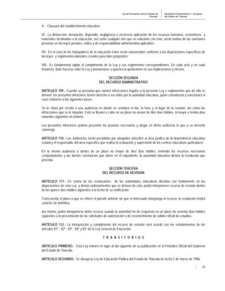 Ley de Educación para el Estado de
Tlaxcala.
Secretaría Parlamentaria H. Congreso
del Estado de Tlaxcala
26
V.- Clausura del establecimiento educativo;
VI.- La distracción, desviación, dispendio, negligencia e incorrecta aplicación de los recursos humanos, económicos y
materiales destinados a la educación, así como cualquier otro que se relacione con ésta, serán motivo de las sanciones
previstas en las leyes penales, civiles y de responsabilidad administrativa aplicables;
VII.- En el caso de los trabajadores de la educación éstos serán sancionados conforme a las disposiciones específicas de
las leyes y reglamentos laborales creados para tales propósitos;
VIII.- Es fundamental vigilar el cumplimiento de la Ley y sus reglamentos correspondientes. En cada acto y en cada
instancia, debe hacerse valer la Ley y denunciarse a quienes la quebranten en sus implicaciones y efectos.
SECCIÓN SEGUNDA
DEL RECURSO ADMINISTRATIVO
ARTÍCULO 109.- Cuando se presuma que existen infracciones legales a la presente Ley o reglamentos que de ella se
deriven, los presuntos infractores tienen derecho a ser oídos por la autoridad educativa, quien considerará y sancionará el
caso conforme a las siguientes bases:
Se le citará por escrito a una audiencia en donde se señalará el día, la hora y el lugar de la reunión, así como las
infracciones que se le imputan. Esta se llevará a cabo en un plazo no menor de diez días hábiles, ni mayor a treinta días
naturales siguientes al citatorio.
Los presuntos infractores podrán presentar las pruebas necesarias y alegar en dicha audiencia lo que a su derecho
convenga.
ARTÍCULO 110.- Las audiencias serán presididas por abogados adscritos al área jurídica de la dependencia educativa
estatal y el responsable del área específica que realiza la evaluación y supervisión de los centros educativos particulares.
En la misma audiencia o dentro de un plazo no mayor de diez días hábiles, teniendo los recursos necesarios
comprobatorios y las demás constancias que obren en el expediente, la autoridad educativa dictará la resolución que
proceda.
SECCIÓN TERCERA
DEL RECURSO DE REVISIÓN
ARTÍCULO 111.- En contra de las resoluciones de las autoridades educativas dictadas con fundamento en las
disposiciones de esta Ley y demás ordenamientos que se deriven de esta, podrá interponerse recurso de revisión dentro
de los quince días hábiles siguientes a la fecha de su notificación.
Transcurrido el plazo a que se refiere el párrafo anterior sin que el interesado interponga el recurso, la resolución tendrá
carácter de definitiva.
Así mismo, podrá interponerse dicho recurso cuando la autoridad no de respuesta en un plazo de sesenta días hábiles
siguientes a la presentación de las solicitudes de autorización o de reconocimiento de validez oficial de estudios.
ARTÍCULO 112.- La interposición y cumplimiento del recurso de revisión será acorde con los señalamientos de los
artículos 81º , 82º , 83º , 84º y 85º de la Ley General de Educación.
T R A N S I T O R I O S
ARTÍCULO PRIMERO.- Esta Ley entrará en vigor al día siguiente de su publicación en el Periódico Oficial del Gobierno
del Estado de Tlaxcala.
ARTÍCULO SEGUNDO.- Se abroga la Ley de Educación Pública del Estado de Tlaxcala de fecha 5 de marzo de 1986.
 