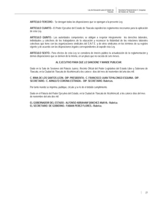 Ley de Educación para el Estado de
Tlaxcala.
Secretaría Parlamentaria H. Congreso
del Estado de Tlaxcala
27
ARTÍCULO TERCERO.- Se derogan todas las disposiciones que se opongan a la presente Ley.
ARTÍCULO CUARTO.- El Poder Ejecutivo del Estado de Tlaxcala expedirá los reglamentos necesarios para la aplicación
de esta Ley.
ARTÍCULO QUINTO.- Las autoridades competentes se obligan a respetar íntegramente los derechos laborales,
individuales y colectivos de los trabajadores de la educación y reconocer la titularidad de las relaciones laborales
colectivas que tiene con las organizaciones sindicales del S.N.T.E. y de otros sindicatos en los términos de su registro
vigente y de acuerdo con las disposiciones legales correspondientes al expedir esta Ley.
ARTÍCULO SEXTO.- Para efectos de esta Ley se considera de interés público la actualización de la reglamentación y
demás disposiciones que se deriven de la misma, en un plazo que no exceda de seis meses.
AL EJECUTIVO PARA QUE LO SANCIONE Y MANDE PUBLICAR.
Dado en la Sala de Sesiones del Palacio Juárez, Recinto Oficial del Poder Legislativo del Estado Libre y Soberano de
Tlaxcala, en la Ciudad de Tlaxcala de Xicohténcatl a los catorce días del mes de noviembre del año dos mil.
C. IRMA DE LOS SANTOS LEON.- DIP. PRESIDENTA.- C. FRANCISCO JUAN TEPALCINGO ESQUINA.- DIP.
SECRETARIO.- C. ARNULFO CORONA ESTRADA.- DIP. SECRETARIO. Rúbricas.
Por tanto mando se imprima, publique, circule y se le dé el debido cumplimiento.
Dado en el Palacio del Poder Ejecutivo del Estado, en la Ciudad de Tlaxcala de Xicohténcatl, a los catorce días del mes
de noviembre del año dos mil.
EL GOBERNADOR DEL ESTADO.- ALFONSO ABRAHAM SÁNCHEZ ANAYA.- Rúbrica.
EL SECRETARIO DE GOBIERNO.- FABIAN PEREZ FLORES.- Rúbrica.
 