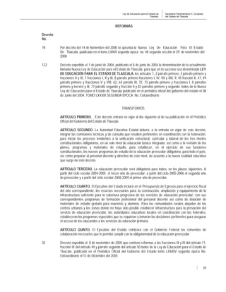 Ley de Educación para el Estado de
Tlaxcala.
Secretaría Parlamentaria H. Congreso
del Estado de Tlaxcala
28
REFORMAS
Decreto
No.
78 Por decreto del 14 de Noviembre del 2000 se aprueba la Nueva Ley De Educación Para El Estado
De Tlaxcala publicada en el tomo LXXXI segunda época no. 48 segunda sección el 29 de noviembre del
2000
122 Decreto expedido el 1 de junio de 2004, publicado el 8 de junio de 2004 la denominación de la actualmente
llamada Nueva Ley de Educación para el Estado de Tlaxcala, para que en lo sucesivo sea denominada LEY
DE EDUCACIÓN PARA EL ESTADO DE TLAXCALA, los artículos 1, 2 párrafo primero, 3 párrafo primero y
fracciones II y III, 7 fracciones I, II y III, 8 párrafo primero fracciones I, IV, VII y XIII, 9, 45 fracción II, 47, 49
párrafo primero y fracciones V y VIII, 62, 64 párrafo III, 72, 73 párrafo primero y fracciones I, II párrafos
primero y tercero y III, 77 párrafo segundo y fracción II y 83 párrafos primero y segundo; todos de la Nueva
Ley de Educación para el Estado de Tlaxcala publicado en el periódico oficial del gobierno del estado el 08
de Junio del 2004, TOMO LXXXIII SEGUNDA ÉPOCA No. Extraordinario
TRANSITORIOS
ARTÍCULO PRIMERO. Este decreto entrará en vigor al día siguiente al de su publicación en el Periódico
Oficial del Gobierno del Estado de Tlaxcala.
ARTÍCULO SEGUNDO. La Autoridad Educativa Estatal deberá, a la entrada en vigor de este decreto,
integrar las comisiones técnicas y de consulta que resulten pertinentes en coordinación con la federación,
para iniciar los procesos tendientes a la unificación estructural, curricular y laboral de los tres niveles
constitucionales obligatorios, en un solo nivel de educación básica integrada; así como a la revisión de los
planes, programas y materiales de estudio, para establecer, en el ejercicio de sus funciones
constitucionales, los nuevos programas de estudio de la educación preescolar obligatoria, para todo el país,
así como preparar al personal docente y directivo de este nivel, de acuerdo a la nueva realidad educativa
que surge de este decreto.
ARTÍCULO TERCERO. La educación preescolar será obligatoria para todos, en los plazos siguientes: A
partir del ciclo escolar 2004-2005 el tercer año de preescolar; a partir del ciclo 2005-2006 el segundo año
de preescolar y a partir del ciclo escolar 2008-2009 el primer año de preescolar.
ARTÍCULO CUARTO. El Ejecutivo del Estado incluirá en el Presupuesto de Egresos para el ejercicio fiscal
del año correspondiente, los recursos necesarios para: la construcción, ampliación y equipamiento de la
infraestructura suficiente para la cobertura progresiva de los servicios de educación preescolar; con sus
correspondientes programas de formación profesional del personal docente así como de dotación de
materiales de estudio gratuito para maestros y alumnos. Para las comunidades rurales alejadas de los
centros urbanos y las zonas donde no haya sido posible establecer infraestructura para la prestación del
servicio de educación preescolar, las autoridades educativas locales en coordinación con las federales,
establecerán los programas especiales que se requieran y tomarán las decisiones pertinentes para asegurar
el acceso de los educandos a los servicios de educación primaria.
ARTÍCULO QUINTO. El Ejecutivo del Estado celebrará con el Gobierno Federal los convenios de
colaboración necesarios que le permita cumplir con la obligatoriedad de la educación preescolar.
35 Decreto expedido el 8 de noviembre de 2005 que contiene reformas a las fracciones III y IV del artículo 11,
fracción IX del artículo 49 y párrafo segundo del artículo 50 todos de la Ley de Educación para el Estado de
Tlaxcala. publicado en el Periódico Oficial del Gobierno del Estado tomo LXXXIV segunda época No.
Extraordinario el 13 de Diciembre del 2005
 