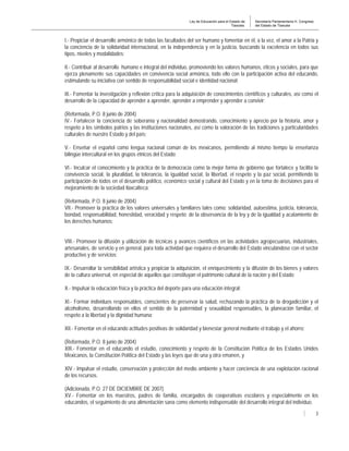 Ley de Educación para el Estado de
Tlaxcala.
Secretaría Parlamentaria H. Congreso
del Estado de Tlaxcala
3
I.- Propiciar el desarrollo armónico de todas las facultades del ser humano y fomentar en él, a la vez, el amor a la Patria y
la conciencia de la solidaridad internacional, en la independencia y en la justicia, buscando la excelencia en todos sus
tipos, niveles y modalidades;
II.- Contribuir al desarrollo humano e integral del individuo, promoviendo los valores humanos, éticos y sociales, para que
ejerza plenamente sus capacidades en convivencia social armónica, todo ello con la participación activa del educando,
estimulando su iniciativa con sentido de responsabilidad social e identidad nacional;
III.- Fomentar la investigación y reflexión crítica para la adquisición de conocimientos científicos y culturales, así como el
desarrollo de la capacidad de aprender a aprender, aprender a emprender y aprender a convivir;
(Reformada, P.O. 8 junio de 2004)
IV.- Fortalecer la conciencia de soberanía y nacionalidad demostrando, conocimiento y aprecio por la historia, amor y
respeto a los símbolos patrios y las instituciones nacionales, así como la valoración de las tradiciones y particularidades
culturales de nuestro Estado y del país;
V.- Enseñar el español como lengua nacional común de los mexicanos, permitiendo al mismo tiempo la enseñanza
bilingüe intercultural en los grupos étnicos del Estado;
VI.- Inculcar el conocimiento y la práctica de la democracia como la mejor forma de gobierno que fortalece y facilita la
convivencia social, la pluralidad, la tolerancia, la igualdad social, la libertad, el respeto y la paz social, permitiendo la
participación de todos en el desarrollo político, económico social y cultural del Estado y en la toma de decisiones para el
mejoramiento de la sociedad tlaxcalteca;
(Reformada, P.O. 8 junio de 2004)
VII.- Promover la práctica de los valores universales y familiares tales como: solidaridad, autoestima, justicia, tolerancia,
bondad, responsabilidad, honestidad, veracidad y respeto; de la observancia de la ley y de la igualdad y acatamiento de
los derechos humanos;
VIII.- Promover la difusión y utilización de técnicas y avances científicos en las actividades agropecuarias, industriales,
artesanales, de servicio y en general, para toda actividad que requiera el desarrollo del Estado vinculándose con el sector
productivo y de servicios;
IX.- Desarrollar la sensibilidad artística y propiciar la adquisición, el enriquecimiento y la difusión de los bienes y valores
de la cultura universal, en especial de aquellos que constituyan el patrimonio cultural de la nación y del Estado;
X.- Impulsar la educación física y la práctica del deporte para una educación integral;
XI.- Formar individuos responsables, conscientes de preservar la salud, rechazando la práctica de la drogadicción y el
alcoholismo, desarrollando en ellos el sentido de la paternidad y sexualidad responsables, la planeación familiar, el
respeto a la libertad y la dignidad humana;
XII.- Fomentar en el educando actitudes positivas de solidaridad y bienestar general mediante el trabajo y el ahorro;
(Reformada, P.O. 8 junio de 2004)
XIII.- Fomentar en el educando el estudio, conocimiento y respeto de la Constitución Política de los Estados Unidos
Mexicanos, la Constitución Política del Estado y las leyes que de una y otra emanen, y
XIV.- Impulsar el estudio, conservación y protección del medio ambiente y hacer conciencia de una explotación racional
de los recursos.
(Adicionada, P.O. 27 DE DICIEMBRE DE 2007)
XV.- Fomentar en los maestros, padres de familia, encargados de cooperativas escolares y especialmente en los
educandos, el seguimiento de una alimentación sana como elemento indispensable del desarrollo integral del individuo.
 