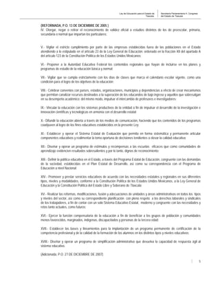 Ley de Educación para el Estado de
Tlaxcala.
Secretaría Parlamentaria H. Congreso
del Estado de Tlaxcala
5
(REFORMADA, P.O. 13 DE DICIEMBRE DE 2005 )
IV. Otorgar, negar o retirar el reconocimiento de validez oficial a estudios distintos de los de preescolar, primaria,
secundaria o normal que impartan los particulares;
V.- Vigilar el estricto cumplimiento por parte de las empresas establecidas fuera de las poblaciones en el Estado
atendiendo a lo estipulado en el artículo 23 de la Ley General de Educación; ordenado en la fracción XII del apartado A
del artículo 123 de la Constitución Política de los Estados Unidos Mexicanos;
VI.- Proponer a la Autoridad Educativa Federal los contenidos regionales que hayan de incluirse en los planes y
programas de estudio de la educación básica y normal;
VII.- Vigilar que se cumpla estrictamente con los días de clases que marca el calendario escolar vigente, como una
condición para el logro de los objetivos de la educación;
VIII.- Celebrar convenios con países, estados, organizaciones, municipios y dependencias a efecto de crear mecanismos
que permitan canalizar recursos destinados a la superación de los educandos de bajo ingreso y aquellos que sobresalgan
en su desempeño académico; del mismo modo, impulsar el intercambio de profesores e investigadores;
IX.- Vincular la educación con los sistemas productivos de la entidad a fin de impulsar el desarrollo de la investigación e
innovación científicas y tecnológicas en armonía con el desarrollo estatal;
X.- Difundir la educación abierta a través de los medios de comunicación, haciendo que los contenidos de los programas
coadyuven al logro de los fines educativos establecidos en la presente Ley;
XI.- Establecer y operar el Sistema Estatal de Evaluación que permita en forma sistemática y permanente articular
componentes educativos y realimentar la toma oportuna de decisiones tendientes a elevar la calidad educativa;
XII.- Diseñar y operar un programa de estímulos y recompensas a las escuelas eficaces que como comunidades de
aprendizaje evidencien resultados sobresalientes y por lo tanto, dignos de reconocimiento;
XIII.- Definir la política educativa en el Estado, a través del Programa Estatal de Educación, congruente con las demandas
de la sociedad, establecidas en el Plan Estatal de Desarrollo, así como su correspondencia con el Programa de
Educación a nivel Nacional;
XIV.- Promover y prestar servicios educativos de acuerdo con las necesidades estatales y regionales en sus diferentes
tipos, niveles y modalidades, conforme a la Constitución Política de los Estados Unidos Mexicanos, a la Ley General de
Educación y la Constitución Política del Estado Libre y Soberano de Tlaxcala;
XV.- Realizar las reformas, modificaciones, fusión y adecuaciones de unidades y áreas administrativas en todos los tipos
y niveles del sector, así como su correspondiente planificación con pleno respeto a los derechos laborales y sindicales
de los trabajadores, a fin de contar con un solo Sistema Educativo Estatal, moderno y congruente con las necesidades y
retos tanto actuales, como futuros;
XVI.- Ejercer la función compensatoria de la educación a fin de beneficiar a los grupos de población y comunidades
menos favorecidos, marginados, indígenas, discapacitados y personas de la tercera edad;
XVII.- Establecer las bases y lineamientos para la implantación de un programa permanente de certificación de la
competencia profesional y de la calidad de la formación de los alumnos en los distintos tipos y niveles educativos;
XVIII.- Diseñar y operar un programa de simplificación administrativa que devuelva la capacidad de respuesta ágil al
sistema educativo.
(Adicionada, P.O. 27 DE DICIEMBRE DE 2007)
 
