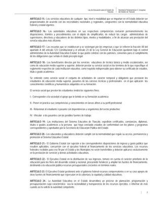 Ley de Educación para el Estado de
Tlaxcala.
Secretaría Parlamentaria H. Congreso
del Estado de Tlaxcala
7
ARTÍCULO 15.- Los servicios educativos de cualquier tipo, nivel o modalidad que se impartan en el Estado deberán ser
proporcionados de acuerdo con las necesidades nacionales y regionales, congruentes con la normatividad educativa
federal y estatal vigentes.
ARTÍCULO 16.- Las autoridades educativas en sus respectivas competencias revisarán permanentemente las
disposiciones, trámites y procedimientos con el objeto de simplificarlos, de reducir las cargas administrativas de
supervisores, directivos y educadores de los distintos tipos, niveles y modalidades, a fin de alcanzar una prestación del
servicio educativo más eficiente.
ARTÍCULO 17.- Las escuelas que se establezcan y se sostengan por las empresas a que se refieren la fracción XII del
apartado A del artículo 123 Constitucional y el artículo 23 de la Ley General de Educación quedarán bajo el control
administrativo de la Autoridad Educativa Estatal; la que podrá celebrar con los patrones, convenios para el cumplimiento
de las obligaciones que señala el citado precepto legal.
ARTÍCULO 18.- Los beneficiarios directos por los servicios educativos de técnico básico y medio escolarizados, así
como de educación media superior y superior, deberán prestar su servicio social en los términos de lo que especifique el
reglamento respectivo de cada institución educativa, como requisito indispensable para obtener su certificado de estudios,
título o grado académico.
Se entiende como servicio social el conjunto de actividades de carácter temporal y obligatorio que prestarán los
estudiantes de educación media superior, pasantes de las carreras técnicas y profesionales en el que aplicarán los
conocimientos científicos y humanísticos adquiridos en su formación.
El servicio social que presten los estudiantes tendrá los siguientes fines:
I.- Corresponder a la sociedad el apoyo que le brindó en su formación académica;
II.- Poner en práctica sus competencias y conocimientos en tareas afines a su perfil profesional;
III.- Relacionar al estudiante o pasante con dependencias u organismos del sector productivo;
IV.- Vincular a los pasantes con las posibles fuentes de trabajo.
ARTÍCULO 19.- Las instituciones del Sistema Educativo de Tlaxcala, expedirán certificados, constancias, diplomas,
títulos o grados académicos a la persona que haya concluido estudios de conformidad con los planes y programas
correspondientes y aprobados por la Secretaría de Educación Pública del Estado.
ARTÍCULO 20.- Los educandos y educadores deberán cumplir con la normatividad que regule su acceso, permanencia y
promoción al Sistema Educativo Estatal.
ARTÍCULO 21.- El Gobierno Estatal con sujeción a las correspondientes disposiciones de ingreso y gasto público que
resulten aplicables, concurrirán con el ejecutivo federal al financiamiento de los servicios educativos. Los recursos
federales recibidos para ese fin por el Estado y los Municipios no serán transferibles y deberán aplicarse exclusivamente
en la prestación de servicios y demás actividades educativas.
ARTÍCULO 22.- El Ejecutivo Estatal en la distribución de sus ingresos, tomará en cuenta el carácter prioritario de la
educación para los fines del desarrollo estatal y nacional, procurando fortalecer y ampliar las fuentes de financiamiento,
destinando a la educación pública recursos presupuestales crecientes en términos reales.
ARTÍCULO 23. El Ejecutivo Estatal gestionará ante el gobierno federal recursos compensatorios o en su caso apoyos de
otras fuentes de financiamiento que repercutan en la cobertura, la equidad y calidad educativas.
ARTÍCULO 24.- La Autoridad Educativa en el Estado desarrollará un proceso de planeación, programación y
presupuestación cuya característica sea la racionalidad y transparencia de los recursos ejercidos, e informar de ésto
cuando así lo solicite la autoridad competente.
 