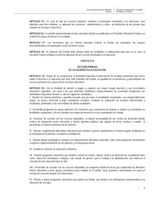 Ley de Educación para el Estado de
Tlaxcala.
Secretaría Parlamentaria H. Congreso
del Estado de Tlaxcala
8
ARTÍCULO 25.- En caso de que los recursos federales, estatales o municipales destinados a la educación, sean
utilizados para fines distintos, se aplicarán las sanciones administrativas y civiles, sin detrimento de las penales que
establezcan las leyes respectivas.
ARTÍCULO 26-. La partida anual destinada al ramo educativo deberá ser publicada en el Periódico Oficial del Estado y en
el diario de mayor circulación en la entidad.
ARTÍCULO 27.- Las inversiones que en materia educativa realicen el Estado, los municipios, los órganos
descentralizados y los particulares serán de interés social.
ARTÍCULO 28.- El Gobierno del Estado debe otorgar todas las facilidades y colaboración para que en su caso; el
Ejecutivo Federal verifique la correcta aplicación de los recursos destinados a la educación.
CAPITULO III
SECCIÓN PRIMERA
DE LA EQUIDAD EN LA EDUCACIÓN
ARTÍCULO. 29.- Dentro de su competencia, la Autoridad Educativa Estatal tomará las medidas pertinentes para hacer
válido el derecho a la educación que tiene todo habitante del Estado, en igualdad de circunstancias y oportunidades de
acceso, permanencia y egreso de los servicios educativos.
ARTÍCULO 30.- Con la finalidad de atender a grupos y regiones con mayor rezago educativo y con necesidades
educativas especiales; así como a los que enfrentan condiciones socioeconómicas de acentuada marginación, las
Autoridades Educativas llevarán a cabo las siguientes actividades:
I.- Atender de manera prioritaria a aquellas escuelas que por estar en localidades marginadas, sea considerablemente
mayor, su atraso, deserción y bajo rendimiento escolares, mediante la asignación de acciones diferenciadas y
focalizadas, pertinentes a las necesidades de dichas localidades;
II.- Desarrollar programas de apoyo adicional a los maestros cuyo compromiso los impulse a realizar sus actividades en
localidades marginadas, a fin de estimular una mayor permanencia en sus comunidades de trabajo;
III.- Promover de acuerdo con los recursos disponibles, la óptima funcionalidad de los centros de desarrollo infantil,
centros de integración social, internados y demás planteles públicos que apoyen en forma continua y estable el
aprendizaje y el aprovechamiento de los alumnos;
IV.- Diseñar e implementar alternativas educativas para atender a quienes abandonaron el sistema regular, facilitando así
la conclusión de la primaria, secundaria y bachillerato;
V.- Otorgar apoyos pedagógicos a grupos con requerimientos educativos especiales, tales como programas encaminados
a mejorar el aprovechamiento de los alumnos y su integración social;
VI.- Establecer sistemas de educación a distancia;
VII.- Realizar programas educativos que tiendan a elevar los niveles cultural, social y de bienestar de la población tales
como: educación comunitaria, ecológica, vial, sexual, de género, para el trabajo y la alfabetización, que induzcan el
concepto de una educación para la vida;
VIII.- Desarrollar de acuerdo con los recursos disponibles un programa estatal de becas que comprenda los diferentes
niveles educativos y otros apoyos económicos para estudios en el ámbito local, nacional e internacional, así como un
servicio de asesoría integral a los interesados;
IX.- Diseñar y operar programas educativos para padres de familia, que tiendan a la participación comprometida en la
educación de sus hijos;
 