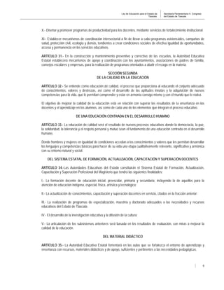 Ley de Educación para el Estado de
Tlaxcala.
Secretaría Parlamentaria H. Congreso
del Estado de Tlaxcala
9
X.- Diseñar y promover programas de productividad para los docentes, mediante servicios de fortalecimiento institucional;
XI.- Establecer mecanismos de coordinación intersectorial a fin de llevar a cabo programas asistenciales, campañas de
salud, protección civil, ecología y demás, tendientes a crear condiciones sociales de efectiva igualdad de oportunidades,
acceso y permanencia en los servicios educativos.
ARTÍCULO 31.- En la construcción y mantenimiento preventivo y correctivo de las escuelas, la Autoridad Educativa
Estatal establecerá mecanismos de apoyo y coordinación con los ayuntamientos, asociaciones de padres de familia,
consejos escolares y empresas, para la realización de programas orientados a abatir el rezago en la materia.
SECCIÓN SEGUNDA
DE LA CALIDAD EN LA EDUCACIÓN
ARTÍCULO 32.- Se entiende como educación de calidad, el proceso que proporciona al educando el conjunto adecuado
de conocimientos, valores y destrezas, así como el desarrollo de las aptitudes innatas y la adquisición de nuevas
competencias para la vida, que le permitan comprender y estar en armonía consigo mismo y con el mundo que le rodea.
El objetivo de mejorar la calidad de la educación está en relación con superar los resultados de la enseñanza en los
docentes y el aprendizaje en los alumnos, así como de cada uno de los elementos que integran el proceso educativo.
DE UNA EDUCACIÓN CENTRADA EN EL DESARROLLO HUMANO
ARTÍCULO 33.- La educación de calidad será el resultado de nuevos procesos educativos donde la democracia, la paz,
la solidaridad, la tolerancia y el respeto personal y mutuo sean el fundamento de una educación centrada en el desarrollo
humano.
Donde hombres y mujeres en igualdad de condiciones accedan a los conocimientos y valores que les permitan desarrollar
los lenguajes y competencias básicas para hacer de su vida una etapa cualitativamente relevante, significativa y armónica
con su entorno natural y social.
DEL SISTEMA ESTATAL DE FORMACIÓN, ACTUALIZACIÓN, CAPACITACIÓN Y SUPERACIÓN DOCENTES
ARTÍCULO 34.-Las Autoridades Educativas del Estado constituirán el Sistema Estatal de Formación, Actualización,
Capacitación y Superación Profesional del Magisterio que tendrá las siguientes finalidades:
I.- La formación docente de educación inicial, preescolar, primaria y secundaria, incluyendo la de aquellos para la
atención de educación indígena, especial, física, artística y tecnológica;
II.- La actualización de conocimientos, capacitación y superación docentes en servicio, citados en la fracción anterior;
III.- La realización de programas de especialización, maestría y doctorado adecuados a las necesidades y recursos
educativos del Estado de Tlaxcala;
IV.- El desarrollo de la investigación educativa y la difusión de la cultura;
V.- La articulación de los subsistemas anteriores será basada en los resultados de evaluación, con miras a mejorar la
calidad de la educación.
DEL MATERIAL DIDÁCTICO
ARTÍCULO 35.- La Autoridad Educativa Estatal fomentará en las aulas que se fortalezca el entorno de aprendizaje y
enseñanza con recursos, materiales didácticos y de apoyo, suficientes y pertinentes a las necesidades pedagógicas.
 