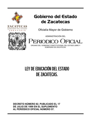 Gobierno del Estado
de Zacatecas
Oficialía Mayor de Gobierno
ADMINISTRACIÓN DEL
PERIODICO OFICIAL
ORGANO DEL GOBIERNO CONSTITUCIONAL DEL ESTADO LIBRE Y
SOBERANO DE ZACATECAS.
LEY DE EDUCACIÓN DEL ESTADO
DE ZACATECAS.
DECRETO NÚMERO 82. PUBLICADO EL 17
DE JULIO DE 1999 EN EL SUPLEMENTO
AL PERIÓDICO OFICIAL NÚMERO 57.
 