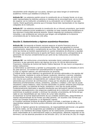 Ley de Educación Superior Nro. 24.521- Documento descargado de http://www.educ.ar 11
estudiantiles serán elegidos por sus pares, siempre que estos tengan el rendimiento
académico mínimo que establece el artículo 50.
Artículo 56: Los estatutos podrán prever la constitución de un Consejo Social, en el que
estén representados los distintos sectores e intereses de la comunidad local, con la misión
de cooperar con la institución universitaria en su articulación con el medio en que esta
inserta. Podrá igualmente preverse que el Consejo Social éste representado en los órganos
colegiados de la institución.
Artículo 57: Los estatutos preverán la constitución de un tribunal universitario, que tendrá
por función sustancia juicios académicos y entender en toda cuestión ético-disciplinaria en
que estuviere involucrado personal docente. Estará integrado por profesores eméritos o
consultas, o por profesores por concurso que tengan una antig®dad en la docencia
universitaria de por lo menos diez (10) años.
Sección 3. Sostenimiento y régimen económico-financiero
Artículo 58: Corresponde al Estado nacional asegurar el aporte financiero para el
sostenimiento de las instituciones universitarias nacio nales, que garanticé su normal
funcionamiento, desarrollo y cumplimiento de sus fines. Para la distribución de es aporte
entre las mismas se tendrán especialmente en cuenta indicadores de eficiencia y equidad.
En ningún caso podrá disminuirse el aporte del Tesoro nacional como contrapartida de la
generación de recursos complementarios por parte de las instituciones universitarias
nacionales.
Artículo 59: Las instituciones universitarias nacionales tienen autarquía económico-
financiera, la que ejercerán dentro del régimen de la ley 24.156 de Administración
Financiera y Sistemas de Control del Sector Público Nacional. En ese marco corresponde a
dichas instituciones:
a) Administrar su patrimonio y aprobar su presupuesto. Los recursos no utilizados al cierre
de cada ejercicio, se transferirían automáticamente al siguiente;
b) Fijar su régimen salarial y de administración de personal;
c) Podrán dictar normas relativas a la generación de recursos adicionales a los aportes del
Tesoro nacional, mediante la venta de bienes, productos, derechos o servicio, subsidios,
contribuciones, herencias, derechos o tasas por los servicios que presten, así como todo
otro recurso que pudiera corresponderles por cualquier título o actividad. Los recursos
adicionales que provienen de contribuciones o tasas por los estudios de grado, deberán
destinarse prioritariamente a becas, prestamos, subsidios o créditos u otro tipo de ayuda
estudiantil y apoyo didáctico; estos recursos adicionales no podrán utilizarse para financiar
gastos corrientes. Los sistemas de becas, prestamos u otro tipo de ayuda estarán
fundamentalmente destinados a aquellos estudiantes que demuestren aptitud suficiente y
respondan adecuadamente a las exigencias académicas de la institución y que por razones
económicas no pudieran acceder o continuar los estudios universitarios, de forma tal que
nadie se vea imposibilitado por ese motivo de cursar tales estudios;
d) Garantizar el normal desenvolvimiento de sus unidades asistenciales, asegurándoles el
manejo descentralizado de los fondos que ellas generen, con acuerdo a las normas que
dicten sus Consejos Superiores y a la legislación vigente;
e) Constituir personas jurídicas de derecho público o privado, o participar en ellas, no
requiriéndose adoptar una forma jurídica diferente para acceder a los beneficios de la ley
23.877;
f) Aplicar el régimen general de contrataciones, de responsabilidad patrimonial y de gestión
de bienes reales, con las excepciones que establezca la reglamentación.
El rector y los miembros del Consejo Superior de las instituciones universitarias nacionales
serán responsables de su administración según su participación, debiendo responder en los
términos y con los alcances previstos en los artículos 130 y 131 de la ley 24.156. En ningún
 