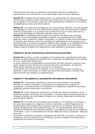 Ley de Educación Superior Nro. 24.521- Documento descargado de http://www.educ.ar 13
incumplimiento dará lugar a la aplicación de sanciones conforme lo establezca la
reglamentación de la presente ley, la que podrá llegar hasta la clausura definitiva.
Artículo 66: El Estado nacional podrá acordar a las instituciones con reconocimiento
definitivo que lo soliciten, apoyo económico para el desarrollo de proyectos de investigación
que se generen en las mismas, sujeto ello a los mecanismos de evaluación y a los criterios
de elegibilidad que rijan para todo el sistema.
Artículo 67: Las resoluciones denegatorias del reconocimiento definitivo, así como aquellas
que dispongan su retiro o el de la autorización provisoria, serán recurribles ante la Cámara
Federal correspondiente a la jurisdicción de la institución de que se trate, dentro de los
quince (15) días hábiles de notificada la decisión que se recurre.
Artículo 68: Los establecimiento privados cuya creación no hubiere sido autorizada
conforme a las normas legales pertinentes no podrán usar denominaciones ni expedir
diplomas, títulos o grados de carácter universitario. La violación de esta norma dará lugar a
la aplicación de sanciones conforme lo establezca la reglamentación de la presente ley, la
que podrá llegar a la clausura inmediata y definitiva de la entidad y a la inhabilitación de los
responsables para ejercer la docencia, así como para desempeñar la función pública o
integrar órganos de gobierno de asociaciones civiles dedicadas a la educación superior.
Capítulo 6: De las instituciones universitarias provinciales
Artículo 69 Los títulos y grados otorgados por las instituciones universitarias provinciales
tendrán los efectos legales en la presente ley, en particular los establecidos en los artículos
41 y 42, cuando tales instituciones:
a) Hayan obtenido el correspondiente reconocimiento del Poder Ejecutivo nacional, el que
podrá otorgarse previo informe de la Comisión Nacional de Evaluación y Acreditación
Universitaria, siguiendo las pautas previstas en el artículo 63;
b) Se ajusten a las normas de los capítulos 1,2,3 y 4 del presente título, en tanto su
aplicación a estas instituciones no vulnere las autonomías provinciales y conforme a las
especificaciones que establezca la reglamentación.
Capítulo 7: Del gobierno y coordinación del sistema universitario
Artículo 70: Corresponde al Ministerio de Educación la formulación de las políticas
generales en materia universitaria, asegurando la participación de los órganos de
coordinación y consulta previsto en la presente ley y respetando el régimen de autonomía
establecido para las instituciones universitarias.
Artículo 71: Serán órganos de coordinación y consulta del sistema universitario, en sus
respectivos ámbitos, el Consejo de Universidades, el Consejo Interuniversitario Nacional, el
Consejo de Rectores de Universidades Privadas y los Consejos Regionales de Planificación
de la Educación Superior.
Artículo 72: El Consejo de Universidades será presidido por el Ministerio de Educación, o
por quien este designe con categoría no inferior a Secretario, y estará integrado por el
Comite Ejecutivo del Consejo Interuniversitario Nacional, por la Comisión Directiva del
Consejo de Rectores de Univers idades Privadas, por un representante de cada Consejo
Regional de Planificación de la Educación Superior -que deberá ser rector de una institución
universitaria- y por un representante del Consejo Federal de Cultura y Educación. Serán sus
funciones:
a) Proponer la definición de políticas y estrategias de desarrollo universitario, promover la
cooperación entre las instituciones universitarias, así como la adopción de pautas para la
coordinación del sistema universitario;
 