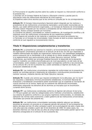 Ley de Educación Superior Nro. 24.521- Documento descargado de http://www.educ.ar 14
b) Pronunciarse en aquellos asuntos sobre los cuales se requiere su intervención conforme a
la presente ley;
c) Acordar con el Consejo Federal de Cultura y Educación criterios y pautas para la
articulación entre las instituciones educativas de nivel superior;
d) Expedirse sobre otros asuntos que se les remita en consulta por la vía correspondiente;
Artículo 73: El Consejo Interuniversitario Nacional estará integrado por los rectores o
presidentes de las instituciones universitarias nacionales y provinciales reconocidas por la
Nación, que estén definitivamente organizadas, y el Consejo de Rectores de Universidades
Privadas estará integrado por los rectores o presidentes de las instituciones universitarias
privadas. Dichos consejos tendrán por funciones:
a) Coordinar los planes y actividades en materia académica, de investigación científica y de
extensión entre las instituciones universitarias de sus respectivos ámbitos;
b) Ser órganos de consulta en las materias y cuestiones que prevé las presente ley;
c) Participar en el Consejo de Universidades. Cada Consejo se dará su propio reglamento
conforme al cual regulará su funcionamiento interno.
Título V: Disposiciones complementarias y transitorias
Artículo 74: La presente Ley autoriza la creación y el funcionamiento de otras modalidades
de organización universitaria previstas en el artículo 24 de la ley 24.195 que respondan a
modelos diferenciados de diseño de organización institucional y de metodología pedagógica,
previa evaluación de su factibilidad y de la calidad de su oferta académica, sujeto todo ello
a la reglamentación que oportunamente dicte el Poder Ejecutivo nacional. Dichas
instituciones, que tendrán por principal finalidad favorecer el desarrollo de la educación
superior mediante una oferta diversificada pero de nivel equivalente a la del resto de las
universidades, serán creadas o autorizadas según corresponda conforme a las previsiones
de los artículo 48 y 62 de la presente ley y serán sometidas al régimen de títulos y de
evaluación establecido en ella.
Artículo 75: Las instituciones universitarias reguladas de conformidad con la presente ley,
podrán ser eximidas parcial o totalmente de impuestos y contribuciones provisionales de
carácter nacional, mediante decreto del Poder Ejecutivo nacional.
Artículo 76: Cuando una carrera que requiera acreditación no la obtuviese, por no reunir
los requisitos y estándares mínimos previamente establecidos, la Comisión Nacional de
Evaluación y Acreditación Universitaria podrá recomendar que se suspenda la inscripción de
nuevos alumnos en la misma, hasta que se subsanen las deficiencias encontradas,
debiéndose resguardar los derechos de los alumnos ya inscriptos que se encontraren
cursando dicha carrera.
Artículo 77: Las instituciones constituidas conforme al régimen del artículo 16 de la ley
17.778 que quedan por esta ley categorizadas como institutos universitarios, establecerán
sus sistema de gobierno conforme a sus propios regímenes institucionales, no siéndoles de
aplicación las normas sobre autonomía y sobre gobierno de las instituciones univers itarias
nacionales que prevee las presente ley.
Artículo 78: Las instituciones universidades nacionales deberán adecuar sus plantas
docentes de acuerdo a lo previsto en el segundo párrafo del artículo 51 de la presente ley
dentro del plazo de tres (3) años contados a partir de la promulgación de esta y hasta diez
(10) años para las creadas a partir del 10 de diciembre de 1983. En estos casos, los
docentes interinos con mas de dos (2) años de antig•edad continuados podrán ejercer los
derechos consagrados en el artículo 55 de la presente ley.
 