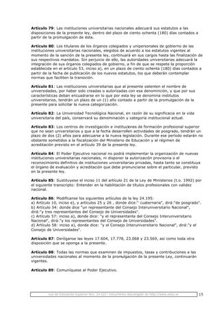 Ley de Educación Superior Nro. 24.521- Documento descargado de http://www.educ.ar 15
Artículo 79: Las instituciones universitarias nacionales adecuará sus estatutos a las
disposiciones de la presente ley, dentro del plazo de ciento ochenta (180) días contados a
partir de la promulgación de ésta.
Artículo 80: Los titulares de los órganos colegiados y unipersonales de gobierno de las
instituciones universitarias nacionales, elegidos de acuerdo a los estatutos vigentes al
momento de la sanción de la presente ley, continuará en sus cargos hasta las finalización de
sus respectivos mandatos. Sin perjuicio de ello, las autoridades universitarias adecuará la
integración de sus órganos colegiados de gobierno, a fin de que se respete la proporción
establecida en el artículo 53, inciso a), en un plazo de ciento ochenta (180) días contados a
partir de la fecha de publicación de los nuevos estatutos, los que deberán contemplar
normas que faciliten la transición.
Artículo 81: Las instituciones universitarias que al presente ostenten el nombre de
universidades, por haber sido creadas o autorizadas con esa denominción, y que por sus
características deban encuadrarse en lo que por esta ley se denomina institutos
universitarios, tendrán un plazo de un (1) año contado a partir de la promulgación de la
presente para solicitar la nueva categorización.
Artículo 82: La Universidad Tecnológica Nacional, en razón de su significacia en la vida
universitaria del país, conservará su denominación y categoría institucional actual.
Artículo 83: Los centros de investigación e instituciones de formación profesional superior
que no sean universitarios y que a la fecha desarrollen actividades de posgrado, tendrán un
plazo de dos (2) años para adecuarse a la nueva legislación. Durante ese período estarán no
obstante sometidos a la fiscalización del Ministerio de Educación y al régimen de
acreditación previsto en el artículo 39 de la presente ley.
Artículo 84: El Poder Ejecutivo nacional no podrá implementar la organización de nuevas
instituciones universitarias nacionales, ni disponer la autorización provisoria o el
reconocimiento definitivo de instituciones universitarias privadas, hasta tanto se constituya
el órgano de evaluación y acreditación que debe pronunciarse sobre el particular, previsto
en la presente ley.
Artículo 85: Sustituyese el inciso 11 del artículo 21 de la Ley de Ministerios (t.o. 1992) por
el siguiente transcripto: Entender en la habilitación de títulos profesionales con validez
nacional.
Artículo 86: Modifícanse los siguientes artículos de la ley 24.195:
a) Artículo 10, inciso e), y artículos 25 y 26 , donde dice:" cuaternaria", dirá:"de posgrado".
b) Artículo 54: donde dice "un representante del Consejo Interuniversitario Nacional",
dirá:"y tres representantes del Consejo de Universidades".
c) Artículo 57: inciso a), donde dice: "y el representante del Consejo Interuniversitario
Nacional", dirá:"y los representantes del Consejo de Universidades".
d) Artículo 58: inciso a), donde dice: "y el Consejo Interuniversitario Nacional", dirá:"y el
Consejo de Universidades".
Artículo 87: Deróganse las leyes 17.604, 17.778, 23.068 y 23.569, así como toda otra
disposición que se oponga a la presente.
Artículo 88: Todas las normas que examinen de impuestos, tasas y contribuciones a las
universidades nacionales al momento de la promulgación de la presente Ley, continuarán
vigentes.
Artículo 89: Comuníquese al Poder Ejecutivo.
 