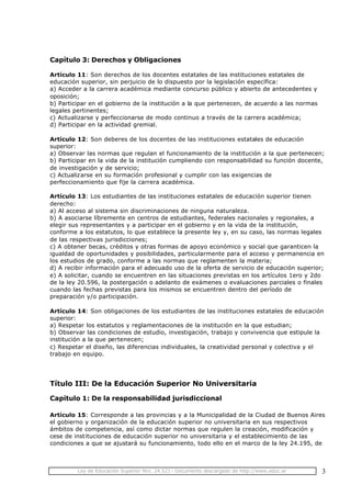 Ley de Educación Superior Nro. 24.521- Documento descargado de http://www.educ.ar 3
Capítulo 3: Derechos y Obligaciones
Artículo 11: Son derechos de los docentes estatales de las instituciones estatales de
educación superior, sin perjuicio de lo dispuesto por la legislación específica:
a) Acceder a la carrera académica mediante concurso público y abierto de antecedentes y
oposición;
b) Participar en el gobierno de la institución a la que pertenecen, de acuerdo a las normas
legales pertinentes;
c) Actualizarse y perfeccionarse de modo continuo a través de la carrera académica;
d) Participar en la actividad gremial.
Artículo 12: Son deberes de los docentes de las instituciones estatales de educación
superior:
a) Observar las normas que regulan el funcionamiento de la institución a la que pertenecen;
b) Participar en la vida de la institución cumpliendo con responsabilidad su función docente,
de investigación y de servicio;
c) Actualizarse en su formación profesional y cumplir con las exigencias de
perfeccionamiento que fije la carrera académica.
Artículo 13: Los estudiantes de las instituciones estatales de educación superior tienen
derecho:
a) Al acceso al sistema sin discriminaciones de ninguna naturaleza.
b) A asociarse líbremente en centros de estudiantes, federales nacionales y regionales, a
elegir sus representantes y a participar en el gobierno y en la vida de la institución,
conforme a los estatutos, lo que establece la presente ley y, en su caso, las normas legales
de las respectivas jurisdicciones;
c) A obtener becas, créditos y otras formas de apoyo económico y social que garanticen la
igualdad de oportunidades y posibilidades, particularmente para el acceso y permanencia en
los estudios de grado, conforme a las normas que reglamenten la materia;
d) A recibir información para el adecuado uso de la oferta de servicio de educación superior;
e) A solicitar, cuando se encuentren en las situaciones previstas en los artículos 1ero y 2do
de la ley 20.596, la postergación o adelanto de exámenes o evaluaciones parciales o finales
cuando las fechas previstas para los mismos se encuentren dentro del período de
preparación y/o participación.
Artículo 14: Son obligaciones de los estudiantes de las instituciones estatales de educación
superior:
a) Respetar los estatutos y reglamentaciones de la institución en la que estudian;
b) Observar las condiciones de estudio, investigación, trabajo y convivencia que estipule la
institución a la que pertenecen;
c) Respetar el diseño, las diferencias individuales, la creatividad personal y colectiva y el
trabajo en equipo.
Título III: De la Educación Superior No Universitaria
Capítulo 1: De la responsabilidad jurisdiccional
Artículo 15: Corresponde a las provincias y a la Municipalidad de la Ciudad de Buenos Aires
el gobierno y organización de la educación superior no universitaria en sus respectivos
ámbitos de competencia, así como dictar normas que regulen la creación, modificación y
cese de instituciones de educación superior no universitaria y el establecimiento de las
condiciones a que se ajustará su funcionamiento, todo ello en el marco de la ley 24.195, de
 