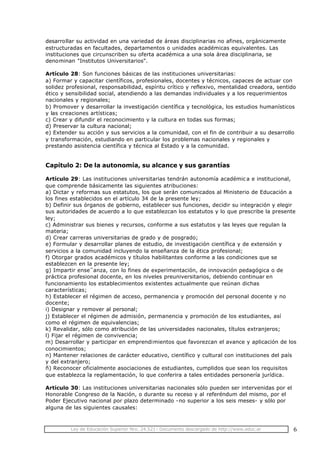 Ley de Educación Superior Nro. 24.521- Documento descargado de http://www.educ.ar 6
desarrollar su actividad en una variedad de áreas disciplinarias no afines, orgánicamente
estructuradas en facultades, departamentos o unidades académicas equivalentes. Las
instituciones que circunscriben su oferta académica a una sola área disciplinaria, se
denominan "Institutos Universitarios".
Artículo 28: Son funciones básicas de las instituciones universitarias:
a) Formar y capacitar científicos, profesionales, docentes y técnicos, capaces de actuar con
solidez profesional, responsabilidad, espíritu crítico y reflexivo, mentalidad creadora, sentido
ético y sensibilidad social, atendiendo a las demandas individuales y a los requerimientos
nacionales y regionales;
b) Promover y desarrollar la investigación científica y tecnológica, los estudios humanísticos
y las creaciones artísticas;
c) Crear y difundir el reconocimiento y la cultura en todas sus formas;
d) Preservar la cultura nacional;
e) Extender su acción y sus servicios a la comunidad, con el fin de contribuir a su desarrollo
y transformación, estudiando en particular los problemas nacionales y regionales y
prestando asistencia científica y técnica al Estado y a la comunidad.
Capítulo 2: De la autonomía, su alcance y sus garantías
Artículo 29: Las instituciones universitarias tendrán autonomía académic a e institucional,
que comprende básicamente las siguientes atribuciones:
a) Dictar y reformas sus estatutos, los que serán comunicados al Ministerio de Educación a
los fines establecidos en el artículo 34 de la presente ley;
b) Definir sus órganos de gobierno, establecer sus funciones, decidir su integración y elegir
sus autoridades de acuerdo a lo que establezcan los estatutos y lo que prescribe la presente
ley;
c) Administrar sus bienes y recursos, conforme a sus estatutos y las leyes que regulan la
materia;
d) Crear carreras universitarias de grado y de posgrado;
e) Formular y desarrollar planes de estudio, de investigación científica y de extensión y
servicios a la comunidad incluyendo la enseñanza de la ética profesional;
f) Otorgar grados académicos y títulos habilitantes conforme a las condiciones que se
establezcen en la presente ley;
g) Impartir ense˜anza, con lo fines de experimentación, de innovación pedagógica o de
práctica profesional docente, en los niveles preuniversitarios, debiendo continuar en
funcionamiento los establecimientos existentes actualmente que reúnan dichas
características;
h) Establecer el régimen de acceso, permanencia y promoción del personal docente y no
docente;
i) Designar y remover al personal;
j) Establecer el régimen de admisión, permanencia y promoción de los estudiantes, así
como el régimen de equivalencias;
k) Revalidar, sólo como atribución de las universidades nacionales, títulos extranjeros;
l) Fijar el régimen de convivencia;
m) Desarrollar y participar en emprendimientos que favorezcan el avance y aplicación de los
conocimientos;
n) Mantener relaciones de carácter educativo, científico y cultural con instituciones del país
y del extranjero;
ñ) Reconocer oficialmente asociaciones de estudiantes, cumplidos que sean los requisitos
que establezca la reglamentación, lo que conferira a tales entidades personería jurídica.
Artículo 30: Las instituciones universitarias nacionales sólo pueden ser intervenidas por el
Honorable Congreso de la Nación, o durante su receso y al referéndum del mismo, por el
Poder Ejecutivo nacional por plazo determinado -no superior a los seis meses- y sólo por
alguna de las siguientes causales:
 