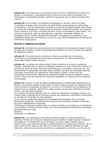 Ley de Educación Superior Nro. 24.521- Documento descargado de http://www.educ.ar 8
Artículo 38: Las instituciones universitarias dic tará normas y establecerán acuerdos que
faciliten la articulación y equivalencias entre carreras de una misma universidad o de
instituciones universitarias distintas, conforme a las pautas que se refiere el artículo 8vo,
inciso d).
Artículo 39: Para acceder a la formación de posgrado se requiere contar con título
universitario de grado. Dicha formación se desarrollará exclusivamente en instituciones
universitarias, y con las limitaciones previstas en el artículo 40 podrá también desarrollarse
en centros de investigación e instituciones de formación profesional superior de reconocido
nivel y jerarquía, que hayan suscripto convenios con las universidades a esos efectos. Las
carreras de posgrado -sean de especialización, maestría o doctorado- deberán ser
acreditadas por la Comisión Nacional de Evaluación y Acreditación Universitaria, o por
entidades privadas que se constituyan con ese fin y que estén debidamente reconocidas por
el Ministerio de Educación.
Sección 2: Régimen de títulos
Artículo 40: Corresponde exclusivamente a las instituciones universitarias otorgar el título
de grado de licenciado y títulos profesionales equivalentes, así como los títulos de posgrado
de magisterio y doctor.
Artículo 41: El reconocimiento oficial de los títulos que expidan las instituciones
universitarias será otorgado por le Ministerio de Educación. Los títulos oficialmente
reconocidos tendrán validez nacional.
Artículo 42: Los títulos con reconocimiento oficial certificará la formación académica
recibida y habilitará para el ejercicio profesional respectivo en todo el territorio nacional, sin
perjuicio del poder de policía sobre las profesiones que corresponde a las provincias. Los
conocimientos y capacidades que tales títulos certifican, así como las actividades para las
que tienen competencia sus poseedores, serán fijados y dados a conocer por las
instituciones universitarias, debiendo los respectivos planes de estudio respetar la carga
horaria mínima que para ello fije el Ministerio de Educación, en acuerdo con el Consejo de
Universidades.
Artículo 43: Cuando se trate de títulos correspondientes a profesionales reguladas por el
Estado, cuyo ejercicio pudiera comprometer el interés público poniendo en riesgo de modo
directo la salud, la seguridad, los derechos, los bienes o la formación de los habitantes, se
requerirá que se respeten, además de la carga horaria a la que hace referencia el artículo
anterior, los siguientes requisitos:
a) Los planes de estudio deberán tener en cuenta los contenidos curriculares basícos y los
criterios sobre intensidad de la formación práctica que establezca el Ministerio de Educación,
en acuerdo con el Consejo de Universidades;
b) Las carreras respectivas deberán ser acreditadas periódicamente por la Comisión
Nacional de Evaluación y Acreditación Universitaria o por entidades privadas constituidas
con ese fin debidamente reconocidas.
El Ministerio de Educación determinará con criterio estrictivo, en acuerdo con el Consejo de
universidades, la nómina de tales títulos, así como las actividades profesionales reservadas
exclusivamente para ellos.
Sección 3
Evaluación y acreditación
Artículo 44: Las instituciones universitarias deberán asegurar el funcionamiento de
instancias internas de evaluación institucional, que tendrán por objeto analizar los logros y
dificultades en el cumplimiento de sus funciones, así como sugerir medidas para su
mejoramiento. Las autoevacuaciones se complementará con evaluaciones externas, que se
harán como mínimo cada seis (6) años, en el marco de los objetivos definidos por cada
institución. Abarcará las funciones de docencia, investigación y extensión, y en el caso de
 