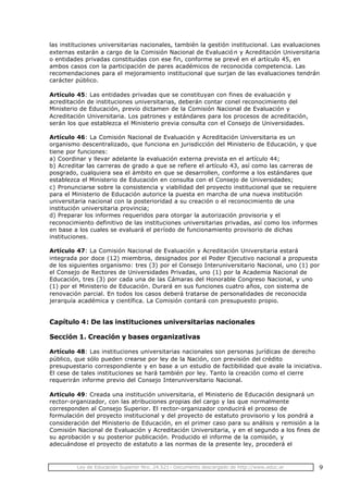 Ley de Educación Superior Nro. 24.521- Documento descargado de http://www.educ.ar 9
las instituciones universitarias nacionales, también la gestión institucional. Las evaluaciones
externas estarán a cargo de la Comisión Nacional de Evaluació n y Acreditación Universitaria
o entidades privadas constituidas con ese fin, conforme se prevé en el artículo 45, en
ambos casos con la participación de pares académicos de reconocida competencia. Las
recomendaciones para el mejoramiento institucional que surjan de las evaluaciones tendrán
carácter público.
Artículo 45: Las entidades privadas que se constituyan con fines de evaluación y
acreditación de instituciones universitarias, deberán contar conel reconocimiento del
Ministerio de Educación, previo dictamen de la Comisión Nacional de Evaluación y
Acreditación Universitaria. Los patrones y estándares para los procesos de acreditación,
serán los que establezca el Ministerio previa consulta con el Consejo de Universidades.
Artículo 46: La Comisión Nacional de Evaluación y Acreditación Universitaria es un
organismo descentralizado, que funciona en jurisdicción del Ministerio de Educación, y que
tiene por funciones:
a) Coordinar y llevar adelante la evaluación externa prevista en el artículo 44;
b) Acreditar las carreras de grado a que se refiere el artículo 43, así como las carreras de
posgrado, cualquiera sea el ámbito en que se desarrollen, conforme a los estándares que
establezca el Ministerio de Educación en consulta con el Consejo de Universidades;
c) Pronunciarse sobre la consistencia y viabilidad del proyecto institucional que se requiere
para el Ministerio de Educación autorice la puesta en marcha de una nueva institución
universitaria nacional con la posterioridad a su creación o el reconocimiento de una
institución universitaria provincia;
d) Preparar los informes requeridos para otorgar la autorización provisoria y el
reconocimiento definitivo de las instituciones universitarias privadas, así como los informes
en base a los cuales se evaluará el período de funcionamiento provisorio de dichas
instituciones.
Artículo 47: La Comisión Nacional de Evaluación y Acreditación Universitaria estará
integrada por doce (12) miembros, designados por el Poder Ejecutivo nacional a propuesta
de los siguientes organismo: tres (3) por el Consejo Interuniversitario Nacional, uno (1) por
el Consejo de Rectores de Universidades Privadas, uno (1) por la Academia Nacional de
Educación, tres (3) por cada una de las Cámaras del Honorable Congreso Nacional, y uno
(1) por el Ministerio de Educación. Durará en sus funciones cuatro años, con sistema de
renovación parcial. En todos los casos deberá tratarse de personalidades de reconocida
jerarquía académica y científica. La Comisión contará con presupuesto propio.
Capítulo 4: De las instituciones universitarias nacionales
Sección 1. Creación y bases organizativas
Artículo 48: Las instituciones universitarias nacionales son personas jurídicas de derecho
público, que sólo pueden crearse por ley de la Nación, con previsión del crédito
presupuestario correspondiente y en base a un estudio de factibilidad que avale la iniciativa.
El cese de tales instituciones se hará también por ley. Tanto la creación como el cierre
requerirán informe previo del Consejo Interuniversitario Nacional.
Artículo 49: Creada una institución universitaria, el Ministerio de Educación designará un
rector-organizador, con las atribuciones propias del cargo y las que normalmente
corresponden al Consejo Superior. El rector-organizador conducirá el proceso de
formulación del proyecto institucional y del proyecto de estatuto provisorio y los pondrá a
consideración del Ministerio de Educación, en el primer caso para su análisis y remisión a la
Comisión Nacional de Evaluación y Acreditación Universitaria, y en el segundo a los fines de
su aprobación y su posterior publicación. Producido el informe de la comisión, y
adecuándose el proyecto de estatuto a las normas de la presente ley, procederá el
 