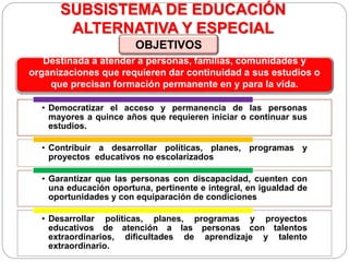 SUBSISTEMA DE EDUCACIÓN
ALTERNATIVA Y ESPECIAL
• Democratizar el acceso y permanencia de las personas
mayores a quince años que requieren iniciar o continuar sus
estudios.
• Contribuir a desarrollar políticas, planes, programas y
proyectos educativos no escolarizados
• Garantizar que las personas con discapacidad, cuenten con
una educación oportuna, pertinente e integral, en igualdad de
oportunidades y con equiparación de condiciones
• Desarrollar políticas, planes, programas y proyectos
educativos de atención a las personas con talentos
extraordinarios, dificultades de aprendizaje y talento
extraordinario.
Destinada a atender a personas, familias, comunidades y
organizaciones que requieren dar continuidad a sus estudios o
que precisan formación permanente en y para la vida.
OBJETIVOS
 