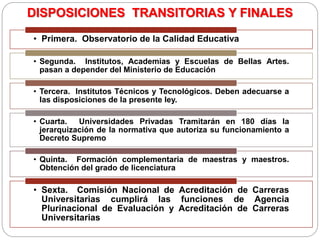 DISPOSICIONES TRANSITORIAS Y FINALES
• Primera. Observatorio de la Calidad Educativa
• Segunda. Institutos, Academias y Escuelas de Bellas Artes.
pasan a depender del Ministerio de Educación
• Tercera. Institutos Técnicos y Tecnológicos. Deben adecuarse a
las disposiciones de la presente ley.
• Cuarta. Universidades Privadas Tramitarán en 180 días la
jerarquización de la normativa que autoriza su funcionamiento a
Decreto Supremo
• Quinta. Formación complementaria de maestras y maestros.
Obtención del grado de licenciatura
• Sexta. Comisión Nacional de Acreditación de Carreras
Universitarias cumplirá las funciones de Agencia
Plurinacional de Evaluación y Acreditación de Carreras
Universitarias
 