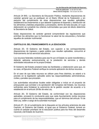 Marco normativo Ley de Educación del Estado de Guerrero
CNDH Fecha de publicación:
Última reforma integrada:
21 de abril de 1995
9 de octubre de 2015
Integrado por: Subdirección de Informática Jurídica
Dirección General de Tecnologías de Información y Comunicaciones
Comisión Nacional de los Derechos Humanos
Página 17 de 73
Artículo 24 BIS.- La Secretaría de Educación Pública, mediante disposiciones de
carácter general que se publiquen en el Diario Oficial de la Federación y sin
perjuicio del cumplimiento de otras disposiciones que resulten aplicables,
establecerá los lineamientos a que deberán sujetarse el expendio y distribución de
los alimentos y bebidas preparados y procesados, dentro de toda escuela, en cuya
elaboración se cumplirán los criterios nutrimentales que para tal efecto determine
la Secretaría de Salud.
Estas disposiciones de carácter general comprenderán las regulaciones que
prohíban los alimentos que no favorezcan la salud de los educandos y fomenten
aquellos de carácter nutrimental.
CAPITULO III. DEL FINANCIAMIENTO A LA EDUCACION
Artículo 25.- El Gobierno del Estado, con sujeción a las correspondientes
disposiciones de ingresos y gasto público que resulten aplicables, concurrirá al
financiamiento de los servicios educativos.
Los recursos federales recibidos para ese fin por el Estado no serán transferibles y
deberán aplicarse exclusivamente en la prestación de servicios y demás
actividades educativas en la propia Entidad.
El Gobierno del Estado prestará todas las facilidades y colaboración para que, en
su caso, el Ejecutivo Federal verifique la correcta aplicación de dichos recursos.
En el caso de que tales recursos se utilicen para fines distintos, se estará a lo
previsto en la legislación aplicable sobre las responsabilidades administrativas,
civiles y penales que procedan.
Las autoridades educativas locales están obligadas a incluir en el proyecto de
presupuesto que sometan a la aprobación del Congreso del Estado, los recursos
suficientes para fortalecer la autonomía de la gestión escolar de acuerdo a lo
establecido en el artículo 28 Bis de esta Ley.
Artículo 26.- El Gobierno del Estado, de conformidad con las disposiciones
aplicables, proveerá lo conducente para que cada Ayuntamiento reciba recursos
para el cumplimiento de las responsabilidades, que en términos del artículo 15 de
esta Ley, estén a cargo de la autoridad municipal.
Artículo 27.- En el cumplimiento de lo dispuesto en los artículos anteriores de este
Capítulo, el Gobierno del Estado, al igual que el Gobierno Federal, tomará en
cuenta el carácter prioritario de la educación pública para los fines del desarrollo
nacional y del Estado de Guerrero.
 