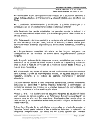 Marco normativo Ley de Educación del Estado de Guerrero
CNDH Fecha de publicación:
Última reforma integrada:
21 de abril de 1995
9 de octubre de 2015
Integrado por: Subdirección de Informática Jurídica
Dirección General de Tecnologías de Información y Comunicaciones
Comisión Nacional de los Derechos Humanos
Página 22 de 73
XI.- Promoverán mayor participación de la sociedad en la educación, así como el
apoyo de los particulares al financiamiento y a las actividades a que se refiere este
Título;
XII.- Concederán reconocimientos y distinciones a quienes contribuyan a la
consecución de los propósitos mencionados en el artículo anterior;
XIII.- Realizarán las demás actividades que permitan ampliar la calidad y la
cobertura de los servicios educativos, y alcanzar los propósitos mencionados en el
artículo anterior.
XIV.- Establecerán, de forma paulatina y conforme a la suficiencia presupuestal,
escuelas de tiempo completo, con jornadas de entre 6 y 8 horas diarias, para
aprovechar mejor el tiempo disponible para el desarrollo académico, deportivo y
cultural;
XV.- Proporcionarán materiales educativos en las lenguas indígenas que
correspondan en las escuelas en donde asista mayoritariamente población
indígena;
XVI.- Apoyarán y desarrollarán programas, cursos y actividades que fortalezca la
enseñanza de los padres de familia respecto al valor de la igualdad y solidaridad
entre las hijas e hijos, la prevención de la violencia escolar desde el hogar y el
respeto a sus maestros, y
XVII.- Impulsarán esquemas eficientes para el suministro de alimentos nutritivos
para alumnos, a partir de microempresas locales, en aquellas escuelas que lo
necesiten, conforme a los índices de pobreza, marginación y condición
alimentaria.
El Estado también llevará a cabo programas asistenciales, ayudas alimenticias,
campañas de salubridad y demás medidas tendientes a contrarrestar las
condiciones sociales que inciden en la efectiva igualdad de oportunidades de
acceso y permanencia en los servicios educativos.
Artículo 33 BIS. - Se buscará que las escuelas indígenas de educación básica
sean escuelas de tiempo completo y las Autoridades Educativas garantizarán los
recursos para su adecuado funcionamiento. Atendiendo a las características de
cada escuela y las necesidades reales de la población indígena se diseñarán las
líneas de trabajo.
Artículo 34.- Además de las actividades enumeradas en el artículo anterior, el
Ejecutivo Estatal, podrá solicitar a las autoridades federales, la aplicación de
programas compensatorios por virtud de los cuales apoyen con recursos
 