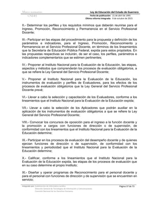 Marco normativo Ley de Educación del Estado de Guerrero
CNDH Fecha de publicación:
Última reforma integrada:
21 de abril de 1995
9 de octubre de 2015
Integrado por: Subdirección de Informática Jurídica
Dirección General de Tecnologías de Información y Comunicaciones
Comisión Nacional de los Derechos Humanos
Página 37 de 73
II.- Determinar los perfiles y los requisitos mínimos que deberán reunirse para el
Ingreso, Promoción, Reconocimiento y Permanencia en el Servicio Profesional
Docente;
III.- Participar en las etapas del procedimiento para la propuesta y definición de los
parámetros e indicadores, para el Ingreso, Promoción, Reconocimiento y
Permanencia en el Servicio Profesional Docente, en términos de los lineamientos
que la Secretaría de Educación Pública Federal, expida para estos propósitos. En
las propuestas respectivas se incluirán, de ser el caso, los perfiles, parámetros e
indicadores complementarios que se estimen pertinentes;
IV.- Proponer al Instituto Nacional para la Evaluación de la Educación, las etapas,
aspectos y métodos que comprenderán los procesos de evaluación obligatorios, a
que se refiere la Ley General del Servicio Profesional Docente;
V.- Proponer al Instituto Nacional para la Evaluación de la Educación, los
instrumentos de evaluación y perfiles de Evaluadores, para los efectos de los
procesos de evaluación obligatorios que la Ley General del Servicio Profesional
Docente prevé;
VI.- Llevar a cabo la selección y capacitación de los Evaluadores, conforme a los
lineamientos que el Instituto Nacional para la Evaluación de la Educación expida;
VII.- Llevar a cabo la selección de los Aplicadores que podrán auxiliar en la
aplicación de los instrumentos de evaluación obligatorios a que se refiere la Ley
General del Servicio Profesional Docente;
VIII.- Convocar los concursos de oposición para el ingreso a la función docente y
la promoción a cargos con funciones de dirección o de supervisión, de
conformidad con los lineamientos que el Instituto Nacional para la Evaluación de la
Educación determine;
IX.- Participar en los procesos de evaluación del desempeño docente y de quienes
ejerzan funciones de dirección o de supervisión, de conformidad con los
lineamientos y periodicidad que el Instituto Nacional para la Evaluación de la
Educación determine;
X.- Calificar, conforme a los lineamientos que el Instituto Nacional para la
Evaluación de la Educación expida, las etapas de los procesos de evaluación que
en su caso determine el propio Instituto;
XI.- Diseñar y operar programas de Reconocimiento para el personal docente y
para el personal con funciones de dirección y de supervisión que se encuentren en
servicio;
 