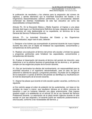 Marco normativo Ley de Educación del Estado de Guerrero
CNDH Fecha de publicación:
Última reforma integrada:
21 de abril de 1995
9 de octubre de 2015
Integrado por: Subdirección de Informática Jurídica
Dirección General de Tecnologías de Información y Comunicaciones
Comisión Nacional de los Derechos Humanos
Página 41 de 73
la publicación de resultados y los criterios para la asignación del número de
ingresos, y demás elementos que la Autoridad Educativa del Estado o los
Organismos Descentralizados estimen pertinentes. Las convocatorias deberán
contemplar las distintas modalidades de este tipo educativo así como las
especialidades correspondientes.
Artículo 76.- En la Educación Básica y Media Superior, el Ingreso a una plaza
docente dará lugar a un Nombramiento Definitivo de base, después de seis meses
de servicios sin nota desfavorable en su expediente, en términos de la Ley
General del Servicio Profesional Docente.
Artículo 77.- La Autoridad Educativa del Estado y los Organismos
Descentralizados, según sea el caso, deberán:
I.- Designar a los tutores que acompañarán al personal docente de nuevo ingreso
durante dos años con el objeto de fortalecer las capacidades, conocimientos y
competencias de dicho personal;
II.- Realizar una evaluación al término del primer año escolar y brindar los apoyos
y programas pertinentes para fortalecer las capacidades, conocimientos y
competencias del docente;
III.- Evaluar el desempeño del docente al término del periodo de inducción, para
determinar si en la práctica favorece el aprendizaje de los alumnos y, en general,
cumple con las exigencias propias de la función docente;
IV.- Dar por terminados los efectos del nombramiento, sin responsabilidad para la
autoridad educativa o el organismo descentralizado, para el caso de que el
personal no atienda los apoyos y programas previstos, incumpla con la obligación
de la evaluación o cuando al término del periodo se identifique su insuficiencia en
el nivel de desempeño de la función docente;
V.- Asignar las plazas que durante el ciclo escolar queden vacantes, conforme a lo
siguiente:
a) Con estricto apego al orden de prelación de los sustentantes, con base en los
puntajes de mayor a menor, que resultaron idóneos en el último concurso de
oposición y que no hubieran obtenido una plaza anteriormente. Este ingreso
quedará sujeto a lo establecido en el artículo 22 de la Ley General del Servicio
Profesional Docente. La adscripción de la plaza tendrá vigencia durante el ciclo
escolar en que sea asignada y el docente podrá ser readscrito posteriormente a
otra Escuela, conforme a las necesidades del Servicio, y
 