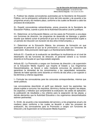 Marco normativo Ley de Educación del Estado de Guerrero
CNDH Fecha de publicación:
Última reforma integrada:
21 de abril de 1995
9 de octubre de 2015
Integrado por: Subdirección de Informática Jurídica
Dirección General de Tecnologías de Información y Comunicaciones
Comisión Nacional de los Derechos Humanos
Página 43 de 73
II.- Publicar las citadas convocatorias autorizadas por la Secretaría de Educación
Pública, con la anticipación suficiente al inicio del ciclo escolar y de acuerdo a los
programas anual y de mediano plazo, conforme a los cuales se llevarán a cabo los
procesos de evaluación;
III.- Expedir convocatorias extraordinarias, previa anuencia de la Secretaría de
Educación Pública, cuando a juicio de la Autoridad Educativa Local lo justifique;
IV.- Determinar, en la Educación Básica y en los casos de Promoción a una plaza
con funciones de dirección, los programas de desarrollo de liderazgo y gestión
escolar que deberá cursar el personal al que se le otorgó nombramiento sujeto a
un periodo de inducción con duración de dos años ininterrumpidos, y
V.- Determinar en la Educación Básica, los procesos de formación en que
participará el personal al que se le promocione a una plaza con funciones de
supervisión. Esta promoción dará lugar a un Nombramiento Definitivo.
Artículo 81.- Cuando en la evaluación se identifique la insuficiencia en el nivel de
desempeño de las funciones de dirección, el personal volverá a su función
docente en la Escuela en que haya estado asignado.
Artículo 82.- La Promoción a cargos con funciones de dirección y de supervisión
en la Educación Media Superior que imparta el Estado y sus Organismos
Descentralizados, se llevará a cabo mediante concursos de oposición que
garanticen la idoneidad de los conocimientos y las capacidades necesarias,
además de haber ejercido como docente un mínimo de dos años y con sujeción a
los términos y criterios siguientes:
I.- Formular las convocatorias para los concursos correspondientes, mismos que
serán públicos.
Las convocatorias describirán el perfil que deberán reunir los aspirantes; las
plazas sujetas a concurso; los requisitos, términos y fechas de registro; las etapas,
los aspectos y métodos que comprenderá la evaluación; las sedes de aplicación;
la publicación de resultados y los criterios para la asignación de las plazas, y
demás elementos que la Autoridad Educativa o los organismos descentralizados
estimen pertinentes;
II.- Emitir, de acuerdo a las necesidades del servicio y a los programas anual y de
mediano plazo conforme a los cuales se llevarán a cabo los procesos de
evaluación, las convocatorias para la Promoción a cargos con funciones de
Dirección y de Supervisión en la Educación Media Superior;
 