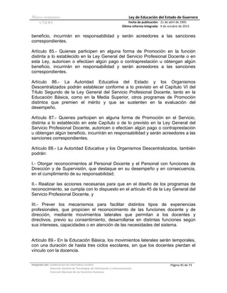 Marco normativo Ley de Educación del Estado de Guerrero
CNDH Fecha de publicación:
Última reforma integrada:
21 de abril de 1995
9 de octubre de 2015
Integrado por: Subdirección de Informática Jurídica
Dirección General de Tecnologías de Información y Comunicaciones
Comisión Nacional de los Derechos Humanos
Página 45 de 73
beneficio, incurrirán en responsabilidad y serán acreedores a las sanciones
correspondientes.
Artículo 85.- Quienes participen en alguna forma de Promoción en la función
distinta a lo establecido en la Ley General del Servicio Profesional Docente o en
esta Ley, autoricen o efectúen algún pago o contraprestación u obtengan algún
beneficio, incurrirán en responsabilidad y serán acreedores a las sanciones
correspondientes.
Artículo 86.- La Autoridad Educativa del Estado y los Organismos
Descentralizados podrán establecer conforme a lo previsto en el Capítulo VI del
Título Segundo de la Ley General del Servicio Profesional Docente, tanto en la
Educación Básica, como en la Media Superior, otros programas de Promoción
distintos que premien el mérito y que se sustenten en la evaluación del
desempeño.
Artículo 87.- Quienes participen en alguna forma de Promoción en el Servicio,
distinta a lo establecido en este Capítulo o de lo previsto en la Ley General del
Servicio Profesional Docente, autoricen o efectúen algún pago o contraprestación
u obtengan algún beneficio, incurrirán en responsabilidad y serán acreedores a las
sanciones correspondientes.
Artículo 88.- La Autoridad Educativa y los Organismos Descentralizados, también
podrán:
I.- Otorgar reconocimientos al Personal Docente y el Personal con funciones de
Dirección y de Supervisión, que destaque en su desempeño y en consecuencia,
en el cumplimiento de su responsabilidad;
II.- Realizar las acciones necesarias para que en el diseño de los programas de
reconocimiento, se cumpla con lo dispuesto en el artículo 45 de la Ley General del
Servicio Profesional Docente, y
III.- Prever los mecanismos para facilitar distintos tipos de experiencias
profesionales, que propicien el reconocimiento de las funciones docente y de
dirección, mediante movimientos laterales que permitan a los docentes y
directivos, previo su consentimiento, desarrollarse en distintas funciones según
sus intereses, capacidades o en atención de las necesidades del sistema.
Artículo 89.- En la Educación Básica, los movimientos laterales serán temporales,
con una duración de hasta tres ciclos escolares, sin que los docentes pierdan el
vínculo con la docencia.
 