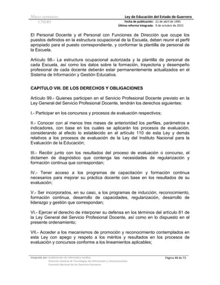 Marco normativo Ley de Educación del Estado de Guerrero
CNDH Fecha de publicación:
Última reforma integrada:
21 de abril de 1995
9 de octubre de 2015
Integrado por: Subdirección de Informática Jurídica
Dirección General de Tecnologías de Información y Comunicaciones
Comisión Nacional de los Derechos Humanos
Página 48 de 73
El Personal Docente y el Personal con Funciones de Dirección que ocupe los
puestos definidos en la estructura ocupacional de la Escuela, deben reunir el perfil
apropiado para el puesto correspondiente, y conformar la plantilla de personal de
la Escuela.
Artículo 98.- La estructura ocupacional autorizada y la plantilla de personal de
cada Escuela, así como los datos sobre la formación, trayectoria y desempeño
profesional de cada docente deberán estar permanentemente actualizados en el
Sistema de Información y Gestión Educativa.
CAPITULO VIII. DE LOS DERECHOS Y OBLIGACIONES
Artículo 99.- Quienes participen en el Servicio Profesional Docente previsto en la
Ley General del Servicio Profesional Docente, tendrán los derechos siguientes:
I.- Participar en los concursos y procesos de evaluación respectivos;
II.- Conocer con al menos tres meses de anterioridad los perfiles, parámetros e
indicadores, con base en los cuales se aplicarán los procesos de evaluación,
considerando al efecto lo establecido en el artículo 110 de esta Ley y demás
relativos a los procesos de evaluación de la Ley del Instituto Nacional para la
Evaluación de la Educación;
III.- Recibir junto con los resultados del proceso de evaluación o concurso, el
dictamen de diagnóstico que contenga las necesidades de regularización y
formación continua que correspondan;
IV.- Tener acceso a los programas de capacitación y formación continua
necesarios para mejorar su práctica docente con base en los resultados de su
evaluación;
V.- Ser incorporados, en su caso, a los programas de inducción, reconocimiento,
formación continua, desarrollo de capacidades, regularización, desarrollo de
liderazgo y gestión que correspondan;
VI.- Ejercer el derecho de interponer su defensa en los términos del artículo 81 de
la Ley General del Servicio Profesional Docente, así como en lo dispuesto en el
presente ordenamiento;
VII.- Acceder a los mecanismos de promoción y reconocimiento contemplados en
esta Ley con apego y respeto a los méritos y resultados en los procesos de
evaluación y concursos conforme a los lineamientos aplicables;
 