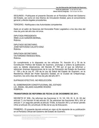 Marco normativo Ley de Educación del Estado de Guerrero
CNDH Fecha de publicación:
Última reforma integrada:
21 de abril de 1995
9 de octubre de 2015
Integrado por: Subdirección de Informática Jurídica
Dirección General de Tecnologías de Información y Comunicaciones
Comisión Nacional de los Derechos Humanos
Página 62 de 73
SEGUNDO.- Publíquese el presente Decreto en el Periódico Oficial del Gobierno
del Estado, así como en dos Diarios de Circulación Estatal, para el conocimiento
general y efectos legales procedentes.
TERCERO.- Notifíquese a las Autoridades competentes
Dado en el salón de Sesiones del Honorable Poder Legislativo a los dos días del
mes de junio del año dos mil once.
DIPUTADA PRESIDENTA
IRMA LILIA GARZÓN BERNAL.
Rúbrica.
DIPUTADO SECRETARIO.
JOSÉ NATIVIDAD CALIXTO DÍAZ.
Rúbrica.
DIPUTADA SECRETARIO.
VICTORIANO WENCES REAL.
Rúbrica.
En cumplimiento a lo dispuesto en los artículos 74, fracción III y 76 de la
Constitución Política del Estado de Guerrero, promulgo y ordeno la publicación,
para su debida observancia, del Decreto N° 785 por el que se reforman y
adicionan diversas disposiciones de la Ley de Educación del Estado de Guerrero
n° 158 y de la Ley N° 159 de la Ley de Salud del Estado de Guerrero, en la
Residencia Oficial del Poder Ejecutivo Estatal, en la Ciudad de Chilpancingo,
Guerrero, los ocho días del mes de julio del año 2011.
SUFRAGIO EFECTIVO. NO REELECCIÓN.
EL GOBERNADOR CONSTITUCIONAL DEL ESTADO
LIC. ÁNGEL HELADIO AGUIRRE RIVERO
RÚBRICA.
TRANSITORIOS DE REFORMA DE FECHA 23 DE DICIEMBRE DE 2011.
DECRETO N° 836.- Se reforman las fracciones V, VI, VII, VIII, IX, X, XI, XII del
artículo 7 y la fracción III del artículo 33; Se adicionan las fracciones XIII y XIV al
artículo 7; un segundo párrafo al artículo 19 Bis, la fracción XIV y un tercer párrafo
infine al artículo 33 y el artículo 33 Bis de la Ley de Educación.
PRIMERO.- El presente decreto entrará en vigor al día siguiente de su publicación
en el Periódico Oficial del Gobierno del Estado de Guerrero.
 