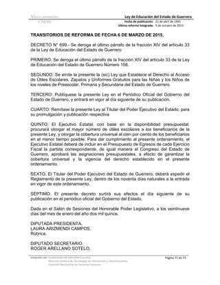 Marco normativo Ley de Educación del Estado de Guerrero
CNDH Fecha de publicación:
Última reforma integrada:
21 de abril de 1995
9 de octubre de 2015
Integrado por: Subdirección de Informática Jurídica
Dirección General de Tecnologías de Información y Comunicaciones
Comisión Nacional de los Derechos Humanos
Página 71 de 73
TRANSITORIOS DE REFORMA DE FECHA 6 DE MARZO DE 2015.
DECRETO N° 699.- Se deroga el último párrafo de la fracción XIV del artículo 33
de la Ley de Educación del Estado de Guerrero
PRIMERO. Se deroga el último párrafo de la fracción XIV del artículo 33 de la Ley
de Educación del Estado de Guerrero Número 158.
SEGUNDO. Se emite la presente la (sic) Ley que Establece el Derecho al Acceso
de Útiles Escolares, Zapatos y Uniformes Gratuitos para las Niñas y los Niños de
los niveles de Preescolar, Primaria y Secundaria del Estado de Guerrero.
TERCERO: Publíquese la presente Ley en el Periódico Oficial del Gobierno del
Estado de Guerrero, y entrará en vigor al día siguiente de su publicación.
CUARTO: Remítase la presente Ley al Titular del Poder Ejecutivo del Estado, para
su promulgación y publicación respectiva
QUINTO. El Ejecutivo Estatal, con base en la disponibilidad presupuestal,
procurará otorgar el mayor número de útiles escolares a los beneficiarios de la
presente Ley, y otorgar la cobertura universal al cien por ciento de los beneficiarios
en el menor tiempo posible. Para dar cumplimiento al presente ordenamiento, el
Ejecutivo Estatal deberá de incluir en el Presupuesto de Egresos de cada Ejercicio
Fiscal la partida correspondiente, de igual manera el Congreso del Estado de
Guerrero, aprobará las asignaciones presupuestales, a efecto de garantizar la
cobertura universal y la vigencia del derecho establecido en el presente
ordenamiento.
SEXTO. El Titular del Poder Ejecutivo del Estado de Guerrero, deberá expedir el
Reglamento de la presente Ley, dentro de los noventa días naturales a la entrada
en vigor de este ordenamiento.
SÉPTIMO. El presente decreto surtirá sus efectos el día siguiente de su
publicación en el periódico oficial del Gobierno del Estado.
Dada en el Salón de Sesiones del Honorable Poder Legislativo, a los veintinueve
días del mes de enero del año dos mil quince.
DIPUTADA PRESIDENTA.
LAURA ARIZMENDI CAMPOS.
Rúbrica.
DIPUTADO SECRETARIO.
ROGER ARELLANO SOTELO.
 