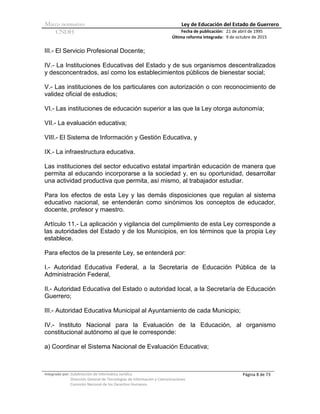 Marco normativo Ley de Educación del Estado de Guerrero
CNDH Fecha de publicación:
Última reforma integrada:
21 de abril de 1995
9 de octubre de 2015
Integrado por: Subdirección de Informática Jurídica
Dirección General de Tecnologías de Información y Comunicaciones
Comisión Nacional de los Derechos Humanos
Página 8 de 73
III.- El Servicio Profesional Docente;
IV.- La Instituciones Educativas del Estado y de sus organismos descentralizados
y desconcentrados, así como los establecimientos públicos de bienestar social;
V.- Las instituciones de los particulares con autorización o con reconocimiento de
validez oficial de estudios;
VI.- Las instituciones de educación superior a las que la Ley otorga autonomía;
VII.- La evaluación educativa;
VIII.- El Sistema de Información y Gestión Educativa, y
IX.- La infraestructura educativa.
Las instituciones del sector educativo estatal impartirán educación de manera que
permita al educando incorporarse a la sociedad y, en su oportunidad, desarrollar
una actividad productiva que permita, así mismo, al trabajador estudiar.
Para los efectos de esta Ley y las demás disposiciones que regulan al sistema
educativo nacional, se entenderán como sinónimos los conceptos de educador,
docente, profesor y maestro.
Artículo 11.- La aplicación y vigilancia del cumplimiento de esta Ley corresponde a
las autoridades del Estado y de los Municipios, en los términos que la propia Ley
establece.
Para efectos de la presente Ley, se entenderá por:
I.- Autoridad Educativa Federal, a la Secretaría de Educación Pública de la
Administración Federal,
II.- Autoridad Educativa del Estado o autoridad local, a la Secretaría de Educación
Guerrero;
III.- Autoridad Educativa Municipal al Ayuntamiento de cada Municipio;
IV.- Instituto Nacional para la Evaluación de la Educación, al organismo
constitucional autónomo al que le corresponde:
a) Coordinar el Sistema Nacional de Evaluación Educativa;
 