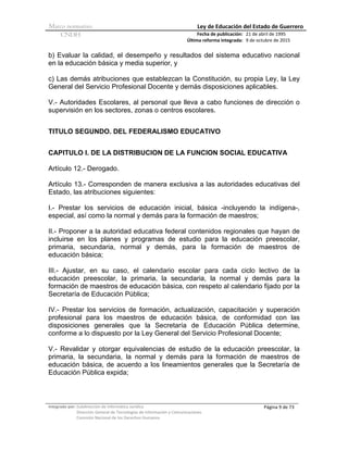 Marco normativo Ley de Educación del Estado de Guerrero
CNDH Fecha de publicación:
Última reforma integrada:
21 de abril de 1995
9 de octubre de 2015
Integrado por: Subdirección de Informática Jurídica
Dirección General de Tecnologías de Información y Comunicaciones
Comisión Nacional de los Derechos Humanos
Página 9 de 73
b) Evaluar la calidad, el desempeño y resultados del sistema educativo nacional
en la educación básica y media superior, y
c) Las demás atribuciones que establezcan la Constitución, su propia Ley, la Ley
General del Servicio Profesional Docente y demás disposiciones aplicables.
V.- Autoridades Escolares, al personal que lleva a cabo funciones de dirección o
supervisión en los sectores, zonas o centros escolares.
TITULO SEGUNDO. DEL FEDERALISMO EDUCATIVO
CAPITULO I. DE LA DISTRIBUCION DE LA FUNCION SOCIAL EDUCATIVA
Artículo 12.- Derogado.
Artículo 13.- Corresponden de manera exclusiva a las autoridades educativas del
Estado, las atribuciones siguientes:
I.- Prestar los servicios de educación inicial, básica -incluyendo la indígena-,
especial, así como la normal y demás para la formación de maestros;
II.- Proponer a la autoridad educativa federal contenidos regionales que hayan de
incluirse en los planes y programas de estudio para la educación preescolar,
primaria, secundaria, normal y demás, para la formación de maestros de
educación básica;
III.- Ajustar, en su caso, el calendario escolar para cada ciclo lectivo de la
educación preescolar, la primaria, la secundaria, la normal y demás para la
formación de maestros de educación básica, con respeto al calendario fijado por la
Secretaría de Educación Pública;
IV.- Prestar los servicios de formación, actualización, capacitación y superación
profesional para los maestros de educación básica, de conformidad con las
disposiciones generales que la Secretaría de Educación Pública determine,
conforme a lo dispuesto por la Ley General del Servicio Profesional Docente;
V.- Revalidar y otorgar equivalencias de estudio de la educación preescolar, la
primaria, la secundaria, la normal y demás para la formación de maestros de
educación básica, de acuerdo a los lineamientos generales que la Secretaría de
Educación Pública expida;
 