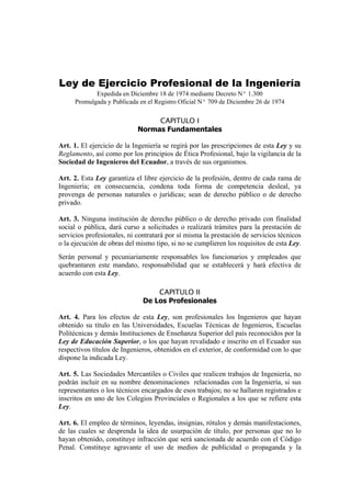 Ley de Ejercicio Profesional de la Ingeniería
Expedida en Diciembre 18 de 1974 mediante Decreto Nº 1.300
Promulgada y Publicada en el Registro Oficial Nº 709 de Diciembre 26 de 1974
CAPITULO I
Normas Fundamentales
Art. 1. El ejercicio de la Ingeniería se regirá por las prescripciones de esta Ley y su
Reglamento, así como por los principios de Ética Profesional, bajo la vigilancia de la
Sociedad de Ingenieros del Ecuador, a través de sus organismos.
Art. 2. Esta Ley garantiza el libre ejercicio de la profesión, dentro de cada rama de
Ingeniería; en consecuencia, condena toda forma de competencia desleal, ya
provenga de personas naturales o jurídicas; sean de derecho público o de derecho
privado.
Art. 3. Ninguna institución de derecho público o de derecho privado con finalidad
social o pública, dará curso a solicitudes o realizará trámites para la prestación de
servicios profesionales, ni contratará por sí misma la prestación de servicios técnicos
o la ejecución de obras del mismo tipo, si no se cumplieren los requisitos de esta Ley.
Serán personal y pecuniariamente responsables los funcionarios y empleados que
quebrantaren este mandato, responsabilidad que se establecerá y hará efectiva de
acuerdo con esta Ley.
CAPITULO II
De Los Profesionales
Art. 4. Para los efectos de esta Ley, son profesionales los Ingenieros que hayan
obtenido su título en las Universidades, Escuelas Técnicas de Ingenieros, Escuelas
Politécnicas y demás Instituciones de Enseñanza Superior del país reconocidos por la
Ley de Educación Superior, o los que hayan revalidado e inscrito en el Ecuador sus
respectivos títulos de Ingenieros, obtenidos en el exterior, de conformidad con lo que
dispone la indicada Ley.
Art. 5. Las Sociedades Mercantiles o Civiles que realicen trabajos de Ingeniería, no
podrán incluir en su nombre denominaciones relacionadas con la Ingeniería, si sus
representantes o los técnicos encargados de esos trabajos; no se hallaren registrados e
inscritos en uno de los Colegios Provinciales o Regionales a los que se refiere esta
Ley.
Art. 6. El empleo de términos, leyendas, insignias, rótulos y demás manifestaciones,
de las cuales se desprenda la idea de usurpación de título, por personas que no lo
hayan obtenido, constituye infracción que será sancionada de acuerdo con el Código
Penal. Constituye agravante el uso de medios de publicidad o propaganda y la
 