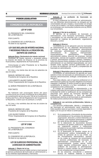 4 NORMAS LEGALES Domingo 25 de octubre de 2020 / El Peruano
PODER LEGISLATIVO
CONGRESO DE LA REPUBLICA
LEY Nº 31059
EL PRESIDENTE DEL CONGRESO
DE LA REPÚBLICA
POR CUANTO:
EL CONGRESO DE LA REPÚBLICA;
Ha dado la Ley siguiente:
LEY QUE DECLARA DE INTERÉS NACIONAL
Y NECESIDAD PÚBLICA LA CREACIÓN DEL
DISTRITO DE CHOPCCA
Artículo Único. Declaratoria de interés nacional
Declárase de interés nacional y necesidad pública
la creación del distrito de Chopcca, en la provincia de
Huancavelica, departamento de Huancavelica.
Comuníquese al señor Presidente de la República
para su promulgación.
En Lima, a los treinta días del mes de setiembre de
dos mil veinte.
MANUEL MERINO DE LAMA
Presidente del Congreso de la República
LUIS ALBERTO VALDEZ FARÍAS
Primer Vicepresidente del Congreso de la República
AL SEÑOR PRESIDENTE DE LA REPÚBLICA
POR TANTO:
No habiendo sido promulgada dentro del plazo
constitucional por el señor Presidente de la República,
en cumplimiento de los artículos 108 de la Constitución
Política del Perú y 80 del Reglamento del Congreso de
la República, ordeno que se publique y cumpla.
En Lima, a los veintitrés días del mes de octubre de
dos mil veinte
MANUEL MERINO DE LAMA
Presidente del Congreso de la República
LUIS VALDEZ FARÍAS
Primer Vicepresidente del Congreso de la República
1896825-1
LEY Nº 31060
EL PRESIDENTE DEL CONGRESO
DE LA REPÚBLICA
POR CUANTO:
EL CONGRESO DE LA REPÚBLICA;
Ha dado la Ley siguiente:
LEY DE EJERCICIO PROFESIONAL DEL
LICENCIADO EN ADMINISTRACIÓN
Artículo 1. Objeto de la Ley
La presente ley tiene por objeto normar a nivel nacional
el ejercicio profesional del licenciado en administración y
de sus distintas especialidades y menciones.
Artículo 2. La profesión de licenciado en
administración
El título profesional de licenciado en administración,
con sus diferentes denominaciones, es otorgado por las
universidades del país creadas y reconocidas con arreglo
a la ley de la materia. Los títulos profesionales otorgados
en el extranjero son reconocidos conforme a la Ley 30220,
Ley Universitaria.
Artículo 3. Rol de la profesión
El ejercicio de la profesión de licenciado en
administración, como formación humanística, científica
y tecnológica es una actividad civil y profesional, y se
desarrolla en materias de planificación, organización,
dirección y control.
Artículo 4. Alcance
La presente ley es de aplicación para los licenciados
en administración en sus diferentes denominaciones:
licenciado en ciencias administrativas, administración
de empresas, administración en cooperativismo,
administración de negocios internacionales,
comercialización, administración financiera,
administración pública, dirección de empresas, ciencias
gerenciales, ciencias de la gestión, administración militar
y policial, administración turística y hotelera, marketing y
todos los diversos títulos análogos a los de licenciados en
administración en sus distintas especialidades, así como
también todas aquellas carreras profesionales que en
un futuro se constituyan con el perfil y competencias del
licenciado en administración.
Artículo 5. Requisitos para el ejercicio profesional
La profesión en administración es ejercida por quien
ostente el título de licenciado en administración y en sus
diversas denominaciones análogas contempladas en el
artículo 4.
Para tales efectos, para el ejercicio profesional en la
administración pública es requisito obligatorio encontrarse
colegiado y habilitado. El sector privado se rige en estricto
cumplimiento al derecho a la libre contratación y libre
competencia entre profesionales.
El Colegio de Licenciados en Administración y los
colegiosregionalesdelicenciadosenadministracióntienen
la facultad de emitir la certificación de las competencias
adquiridas para ejercer las funciones laborales del
licenciado en administración a favor de aquellos
profesionales distintos al del licenciado en administración.
Se realiza previa solicitud de los interesados.
Artículo 6. Los servicios profesionales, labores y
competencias
Los servicios profesionales, labores y competencias
del licenciado en administración serán requeridos en
todos aquellos casos en que leyes o normas especiales lo
exijan y en los que se indican a continuación:
6.1. En la preparación y formulación de documentos
administrativos en los procesos de planeación,
organización, dirección y control inherentes a la
profesión, que requieren autorización o registro
por parte de las autoridades competentes.
6.2. En la elaboración de documentos técnicos
normativos de gestión institucional, aprobados
por organismos públicos o instituciones
privadas en los que estén implícitas actividades
de desarrollo empresarial.
6.3. En el desempeño de aquellos cargos de la
administración pública contemplados en el
ámbito de aplicación de la Ley 27444, Ley
del Procedimiento Administrativo General,
en los cuales se requieran los conocimientos
y servicios profesionales del licenciado en
administración comprendidos en la Ley.
Excepcionalmente, pueden ejercer dichos
cargos aquellos profesionales ajenos a la
profesión del licenciado en administración,
siempre y cuando cuenten con la certificación
de las competencias correspondiente.
6.4. En las asesorías, consultorías y asistencia
técnica en materias relativas a asuntos
Firmado Digitalmente por:
EMPRESA PERUANA DE SERVICIOS
EDITORIALES S.A. - EDITORA PERU
Fecha: 25/10/2020 04:31:13
 