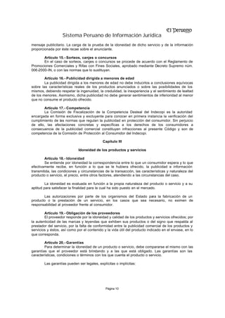 Sistema Peruano de Información Jurídica
mensaje publicitario. La carga de la prueba de la idoneidad de dicho servicio y de la información
proporcionada por éste recae sobre el anunciante.

       Artículo 15.- Sorteos, canjes o concursos
       En el caso de sorteos, canjes o concursos se procede de acuerdo con el Reglamento de
Promociones Comerciales y Rifas con Fines Sociales, aprobado mediante Decreto Supremo núm.
006-2000-IN, o con las normas que lo sustituyan.

        Artículo 16.- Publicidad dirigida a menores de edad
        La publicidad dirigida a los menores de edad no debe inducirlos a conclusiones equívocas
sobre las características reales de los productos anunciados o sobre las posibilidades de los
mismos, debiendo respetar la ingenuidad, la credulidad, la inexperiencia y el sentimiento de lealtad
de los menores. Asimismo, dicha publicidad no debe generar sentimientos de inferioridad al menor
que no consume el producto ofrecido.

        Artículo 17.- Competencia
        La Comisión de Fiscalización de la Competencia Desleal del Indecopi es la autoridad
encargada en forma exclusiva y excluyente para conocer en primera instancia la verificación del
cumplimiento de las normas que regulan la publicidad en protección del consumidor. Sin perjuicio
de ello, las afectaciones concretas y específicas a los derechos de los consumidores a
consecuencia de la publicidad comercial constituyen infracciones al presente Código y son de
competencia de la Comisión de Protección al Consumidor del Indecopi.

                                             Capítulo III

                             Idoneidad de los productos y servicios

        Artículo 18.- Idoneidad
        Se entiende por idoneidad la correspondencia entre lo que un consumidor espera y lo que
efectivamente recibe, en función a lo que se le hubiera ofrecido, la publicidad e información
transmitida, las condiciones y circunstancias de la transacción, las características y naturaleza del
producto o servicio, el precio, entre otros factores, atendiendo a las circunstancias del caso.

         La idoneidad es evaluada en función a la propia naturaleza del producto o servicio y a su
aptitud para satisfacer la finalidad para la cual ha sido puesto en el mercado.

       Las autorizaciones por parte de los organismos del Estado para la fabricación de un
producto o la prestación de un servicio, en los casos que sea necesario, no eximen de
responsabilidad al proveedor frente al consumidor.

        Artículo 19.- Obligación de los proveedores
        El proveedor responde por la idoneidad y calidad de los productos y servicios ofrecidos; por
la autenticidad de las marcas y leyendas que exhiben sus productos o del signo que respalda al
prestador del servicio, por la falta de conformidad entre la publicidad comercial de los productos y
servicios y éstos, así como por el contenido y la vida útil del producto indicado en el envase, en lo
que corresponda.

        Artículo 20.- Garantías
        Para determinar la idoneidad de un producto o servicio, debe compararse el mismo con las
garantías que el proveedor está brindando y a las que está obligado. Las garantías son las
características, condiciones o términos con los que cuenta el producto o servicio.

        Las garantías pueden ser legales, explícitas o implícitas:




                                              Página 10
 