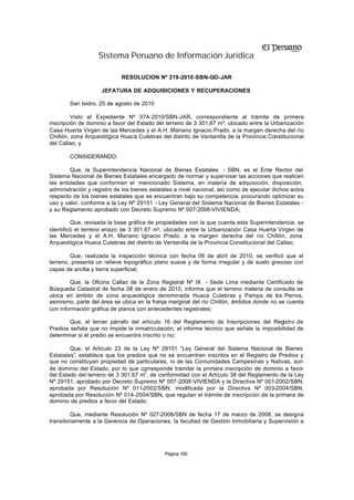 Sistema Peruano de Información Jurídica

                            RESOLUCION Nº 219-2010-SBN-GO-JAR

                    JEFATURA DE ADQUISICIONES Y RECUPERACIONES

        San Isidro, 25 de agosto de 2010

         Visto el Expediente Nº 074-2010/SBN-JAR, correspondiente al trámite de primera
inscripción de dominio a favor del Estado del terreno de 3 301,67 m², ubicado entre la Urbanización
Casa Huerta Virgen de las Mercedes y el A.H. Mariano Ignacio Prado, a la margen derecha del río
Chillón, zona Arqueológica Huaca Culebras del distrito de Ventanilla de la Provincia Constitucional
del Callao; y

        CONSIDERANDO:

        Que, la Superintendencia Nacional de Bienes Estatales - SBN, es el Ente Rector del
Sistema Nacional de Bienes Estatales encargado de normar y supervisar las acciones que realicen
las entidades que conforman el mencionado Sistema, en materia de adquisición, disposición,
administración y registro de los bienes estatales a nivel nacional, así como de ejecutar dichos actos
respecto de los bienes estatales que se encuentran bajo su competencia, procurando optimizar su
uso y valor, conforme a la Ley Nº 29151 - Ley General del Sistema Nacional de Bienes Estatales -
y su Reglamento aprobado con Decreto Supremo Nº 007-2008-VIVIENDA;

         Que, revisada la base gráfica de propiedades con la que cuenta esta Superintendencia, se
identificó el terreno eriazo de 3 301,67 m², ubicado entre la Urbanización Casa Huerta Virgen de
las Mercedes y el A.H. Mariano Ignacio Prado, a la margen derecha del río Chillón, zona
Arqueológica Huaca Culebras del distrito de Ventanilla de la Provincia Constitucional del Callao;

        Que, realizada la inspección técnica con fecha 06 de abril de 2010, se verificó que el
terreno, presenta un relieve topográfico plano suave y de forma irregular y de suelo gravoso con
capas de arcilla y tierra superficial;

        Que, la Oficina Callao de la Zona Registral Nº IX - Sede Lima mediante Certificado de
Búsqueda Catastral de fecha 08 de enero de 2010, informa que el terreno materia de consulta se
ubica en ámbito de zona arqueológica denominada Huaca Culebras y Pampa de los Perros,
asimismo, parte del área se ubica en la franja marginal del río Chillón, ámbitos donde no se cuenta
con información gráfica de planos con antecedentes registrales;

        Que, el tercer párrafo del artículo 16 del Reglamento de Inscripciones del Registro de
Predios señala que no impide la inmatriculación, el informe técnico que señale la imposibilidad de
determinar si el predio se encuentra inscrito o no;

        Que, el Artículo 23 de la Ley Nº 29151 “Ley General del Sistema Nacional de Bienes
Estatales”, establece que los predios que no se encuentren inscritos en el Registro de Predios y
que no constituyan propiedad de particulares, ni de las Comunidades Campesinas y Nativas, son
de dominio del Estado, por lo que corresponde tramitar la primera inscripción de dominio a favor
                                     2
del Estado del terreno de 3 301,67 m , de conformidad con el Artículo 38 del Reglamento de la Ley
Nº 29151, aprobado por Decreto Supremo Nº 007-2008-VIVIENDA y la Directiva Nº 001-2002/SBN,
aprobada por Resolución Nº 011-2002/SBN, modificada por la Directiva Nº 003-2004/SBN,
aprobada por Resolución Nº 014-2004/SBN, que regulan el trámite de inscripción de la primera de
dominio de predios a favor del Estado;

         Que, mediante Resolución Nº 027-2008/SBN de fecha 17 de marzo de 2008, se designa
transitoriamente a la Gerencia de Operaciones, la facultad de Gestión Inmobiliaria y Supervisión a




                                             Página 100
 