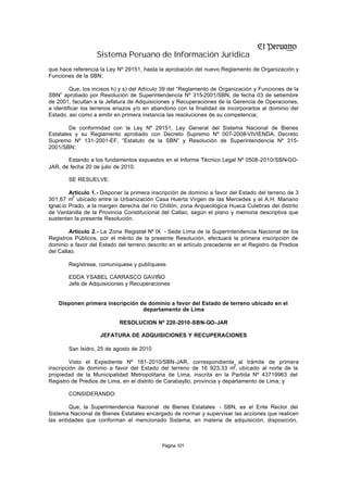 Sistema Peruano de Información Jurídica
que hace referencia la Ley Nº 29151, hasta la aprobación del nuevo Reglamento de Organización y
Funciones de la SBN;

         Que, los incisos h) y s) del Artículo 39 del “Reglamento de Organización y Funciones de la
SBN” aprobado por Resolución de Superintendencia Nº 315-2001/SBN, de fecha 03 de setiembre
de 2001, facultan a la Jefatura de Adquisiciones y Recuperaciones de la Gerencia de Operaciones,
a identificar los terrenos eriazos y/o en abandono con la finalidad de incorporarlos al dominio del
Estado, así como a emitir en primera instancia las resoluciones de su competencia;

        De conformidad con la Ley Nº 29151, Ley General del Sistema Nacional de Bienes
Estatales y su Reglamento aprobado con Decreto Supremo Nº 007-2008-VIVIENDA, Decreto
Supremo Nº 131-2001-EF, “Estatuto de la SBN” y Resolución de Superintendencia Nº 315-
2001/SBN;

       Estando a los fundamentos expuestos en el Informe Técnico Legal Nº 0508-2010/SBN-GO-
JAR, de fecha 20 de julio de 2010;

        SE RESUELVE:

         Artículo 1.- Disponer la primera inscripción de dominio a favor del Estado del terreno de 3
          2
301,67 m ubicado entre la Urbanización Casa Huerta Virgen de las Mercedes y el A.H. Mariano
Ignac io Prado, a la margen derecha del río Chillón, zona Arqueológica Huaca Culebras del distrito
de Ventanilla de la Provincia Constitucional del Callao, según el plano y memoria descriptiva que
sustentan la presente Resolución.

         Artículo 2.- La Zona Registral Nº IX - Sede Lima de la Superintendencia Nacional de los
Registros Públicos, por el mérito de la presente Resolución, efectuará la primera inscripción de
dominio a favor del Estado del terreno descrito en el artículo precedente en el Registro de Predios
del Callao.

        Regístrese, comuníquese y publíquese.

        EDDA YSABEL CARRASCO GAVIÑO
        Jefe de Adquisiciones y Recuperaciones


    Disponen primera inscripción de dominio a favor del Estado de terreno ubicado en el
                                  departamento de Lima

                            RESOLUCION Nº 220-2010-SBN-GO-JAR

                    JEFATURA DE ADQUISICIONES Y RECUPERACIONES

        San Isidro, 25 de agosto de 2010

         Visto el Expediente Nº 181-2010/SBN-JAR, correspondiente al trámite de primera
                                                                           2
inscripción de dominio a favor del Estado del terreno de 16 923,33 m , ubicado al norte de la
propiedad de la Municipalidad Metropolitana de Lima, inscrita en la Partida Nº 43719963 del
Registro de Predios de Lima, en el distrito de Carabayllo, provincia y departamento de Lima; y

        CONSIDERANDO:

        Que, la Superintendencia Nacional de Bienes Estatales - SBN, es el Ente Rector del
Sistema Nacional de Bienes Estatales encargado de normar y supervisar las acciones que realicen
las entidades que conforman el mencionado Sistema, en materia de adquisición, disposición,



                                             Página 101
 