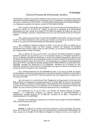 Sistema Peruano de Información Jurídica
administración y registro de los bienes estatales a nivel nacional, así como de ejecutar dichos actos
respecto de los bienes estatales que se encuentran bajo su competencia, procurando optimizar su
uso y valor, conforme a la Ley Nº 29151 - Ley General del Sistema Nacional de Bienes Estatales -
y su Reglamento aprobado con Decreto Supremo Nº 007-2008-VIVIENDA;

         Que, revisada la base gráfica de propiedades con la que cuenta esta Superintendencia, se
                                        2
identificó el terreno de 16 923,33 m , ubicado al norte de la propiedad de la Municipalidad
Metropolitana de Lima, inscrita en la Partida Nº 43719963 del Registro de Predios de Lima, en el
distrito de Carabayllo, provincia y departamento de Lima, que se encontraría libre de inscripción
registral;

       Que, mediante Informe Técnico Nº 4547-2010-SUNARP-Z.R.Nº.IX/OC, de fecha 26 de abril
de 2010, la Oficina Registral de Lima, señala que el terreno en consulta se encuentra en zonas
donde no se cuenta con información gráfica de antecedentes registrales;

        Que, realizada la inspección técnica con fecha 12 de julio de 2010, se verificó que el
terreno es de naturaleza eriaza, de forma irregular, presenta una topografía de pendiente
accidentada hacia el Norte, Oeste y Este, de suelo arcilloso y se encuentra ocupado parcialmente
por el Agrupamiento Familiar Primavera;

        Que, el Artículo 23 de la Ley Nº 29151 “Ley General del Sistema Nacional de Bienes
Estatales” establece que los predios que no se encuentren inscritos en el Registro de Predios y
que no constituyan propiedad de particulares, ni de las Comunidades Campesinas y Nativas, son
de dominio del Estado, por lo que corresponde tramitar la primera inscripción de dominio a favor
                                              2
del Estado del terreno eriazo de 16 923,33 m , de conformidad con el Artículo 38 del Reglamento
de la Ley Nº 29151, aprobado por Decreto Supremo Nº 007 -2008-VIVIENDA y la Directiva Nº 001-
2002/SBN, aprobada por Resolución Nº 011-2002/SBN, modificada por la Directiva Nº 003-
2004/SBN, aprobada por Resolución Nº 014-2004/SBN, que regulan el trámite de inscripción de la
primera de dominio de predios a favor del Estado;

         Que, mediante Resolución Nº 027-2008/SBN de fecha 17 de marzo de 2008, se designa
transitoriamente a la Gerencia de Operaciones, la facultad de Gestión Inmobiliaria y Supervisión a
que hace referencia la Ley Nº 29151, hasta la aprobación del nuevo Reglamento de Organización y
Funciones de la SBN;

         Que, los incisos h) y s) del Artículo 39 del “Reglamento de Organización y Funciones de la
SBN” aprobado por Resolución de Superintendencia Nº 315-2001/SBN, de fecha 03 de setiembre
de 2001, facultan a la Jefatura de Adquisiciones y Recuperaciones de la Gerencia de Operaciones,
a identificar los terrenos eriazos y/o en abandono con la finalidad de incorporarlos al dominio del
Estado, así como a emitir en primera instancia las resoluciones de su competencia;

        De conformidad con la Ley Nº 29151, Ley General del Sistema Nacional de Bienes
Estatales y su Reglamento aprobado con Decreto Supremo Nº 007-2008-VIVIENDA y
modificatorias, Decreto Supremo Nº 131-2001-EF, “Estatuto de la SBN” y Resolución de
Superintendencia Nº 315-2001/SBN;

       Estando a los fundamentos expuestos en el Informe Técnico Legal Nº 506-2010/SBN-GO-
JAR, de fecha 20 de julio de 2010;

        SE RESUELVE:

        Artículo 1.- Disponer la primera inscripción de dominio a favor del Estado del terreno
                       2
eriazo de 16 923,33 m , ubicado al norte de la propiedad de la Municipalidad Metropolitana de
Lima, inscrita en la Partida Nº 43719963 del Registro de Predios de Lima, en el distrito de




                                             Página 102
 