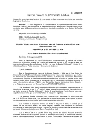 Sistema Peruano de Información Jurídica
Carabayllo, provincia y departamento de Lima, según el plano y memoria descriptiva que sustentan
la presente Resolución.

        Artículo 2.- La Zona Registral Nº IX - Sede Lima de la Superintendencia Nacional de los
Registros Públicos, por el mérito de la presente Resolución, efectuará la primera inscripción de
dominio a favor del Estado del terreno descrito en el artículo precedente, en el Registro de Predios
de Lima.

        Regístrese, comuníquese y publíquese.

        EDDA YSABEL CARRASCO GAVIÑO
        Jefe de Adquisiciones y Recuperaciones


    Disponen primera inscripción de dominio a favor del Estado de terreno ubicado en el
                                  departamento de Lima

                            RESOLUCION Nº 221-2010-SBN-GO-JAR

                    JEFATURA DE ADQUISICIONES Y RECUPERACIONES

        San Isidro, 25 de agosto de 2010

          Visto el Expediente Nº 182-2010/SBN-JAR, correspondiente al trámite de primera
                                                                         2
inscripción de dominio a favor del Estado del terreno de 14 604,97 m , ubicado al este del
Asentamiento Humano, Centro Poblado 6 de Abril y al norte de Zapallal “El Dorado” - Sector B, en
el distrito de Puente Piedra, provincia y departamento de Lima; y

        CONSIDERANDO:

        Que, la Superintendencia Nacional de Bienes Estatales - SBN, es el Ente Rector del
Sistema Nacional de Bienes Estatales encargado de normar y supervisar las acciones que realicen
las entidades que conforman el mencionado Sistema, en materia de adquisición, disposición,
administración y registro de los bienes estatales a nivel nacional, así como de ejecutar dichos actos
respecto de los bienes estatales que se encuentran bajo su competencia, procurando optimizar su
uso y valor, conforme a la Ley Nº 29151 - Ley General del Sistema Nacional de Bienes Estatales -
y su Reglamento aprobado con Decreto Supremo Nº 007-2008-VIVIENDA;

         Que, revisada la base gráfica de propiedades con la que cuenta esta Superintendencia, se
identificó el terreno de 14 604,97 m2, ubicado al este del Asentamiento Humano, Centro Poblado 6
de Abril y al norte de Zapallal “El Dorado” - Sector B, en el distrito de Puente Piedra, provincia y
departamento de Lima, que se encontraría libre de inscripción registral;

       Que, mediante Informe Técnico Nº 4599-2010-SUNARP-Z.R.Nº.IX/OC, de fecha 26 de abril
de 2010, la Oficina Registral de Lima, señala que el terreno en consulta se encuentra en zonas
donde no se cuenta con información gráfica de antecedentes registrales;

        Que, realizada la inspección técnica con fecha 16 de junio de 2010, se verificó que el
terreno es de naturaleza eriaza, de forma irregular, presenta una topografía de pendiente
accidentada, de suelo de textura arcillosa y rocosa, se encuentra desocupado y el acceso es por la
parte este del Asentamiento Humano, Centro Poblado 6 de Abril;

        Que, el Artículo 23 de la Ley Nº 29151 “Ley General del Sistema Nacional de Bienes
Estatales” establece que los predios que no se encuentren inscritos en el Registro de Predios y
que no constituyan propiedad de particulares, ni de las Comunidades Campesinas y Nativas, son



                                             Página 103
 