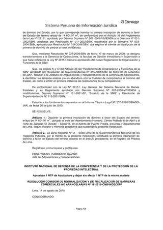 Sistema Peruano de Información Jurídica
de dominio del Estado, por lo que corresponde tramitar la primera inscripción de dominio a favor
                                              2
del Estado del terreno eriazo de 14 604,97 m , de conformidad con el Artículo 38 del Reglamento
de la Ley Nº 29151, aprobado por Decreto Supremo Nº 007 -2008-VIVIENDA y la Directiva Nº 001-
2002/SBN, aprobada por Resolución Nº 011-2002/SBN, modificada por la Directiva Nº 003-
2004/SBN, aprobada por Resolución Nº 014-2004/SBN, que regulan el trámite de inscripción de la
primera de dominio de predios a favor del Estado;

         Que, mediante Resolución Nº 027-2008/SBN de fecha 17 de marzo de 2008, se designa
transitoriamente a la Gerencia de Operaciones, la facultad de Gestión Inmobiliaria y Supervisión a
que hace referencia la Ley Nº 29151, hasta la aprobación del nuevo Reglamento de Organización y
Funciones de la SBN;

         Que, los incisos h) y s) del Artículo 39 del “Reglamento de Organización y Funciones de la
SBN” aprobado por Resolución de Superintendencia Nº 315-2001/SBN, de fecha 03 de setiembre
de 2001, facultan a la Jefatura de Adquisiciones y Recuperaciones de la Gerencia de Operaciones,
a identificar los terrenos eriazos y/o en abandono con la finalidad de incorporarlos al dominio del
Estado, así como a emitir en primera instancia las resoluciones de su competencia;

        De conformidad con la Ley Nº 29151, Ley General del Sistema Nacional de Bienes
Estatales y su Reglamento aprobado con Decreto Supremo Nº 007-2008-VIVIENDA y
modificatorias, Decreto Supremo Nº 131-2001-EF, “Estatuto de la SBN” y Resolución de
Superintendencia Nº 315-2001/SBN;

       Estando a los fundamentos expuestos en el Informe Técnico Legal Nº 507-2010/SBN-GO-
JAR, de fecha 20 de julio de 2010;

        SE RESUELVE:

        Artículo 1.- Disponer la primera inscripción de dominio a favor del Estado del terreno
                       2
eriazo de 14 604,97 m , ubicado al este del Asentamiento Humano, Centro Poblado 6 de Abril y al
norte de Zapallal “El Dorado” - Sector B, en el distrito de Puente Piedra, provincia y departamento
de Lima, según el plano y memoria descriptiva que sustentan la presente Resolución.

        Artículo 2.- La Zona Registral Nº IX - Sede Lima de la Superintendencia Nacional de los
Registros Públicos, por el mérito de la presente Resolución, efectuará la primera inscripción de
dominio a favor del Estado del terreno descrito en el artículo precedente, en el Registro de Predios
de Lima.

        Regístrese, comuníquese y publíquese.

        EDDA YSABEL CARRASCO GAVIÑO
        Jefe de Adquisiciones y Recuperaciones


 INSTITUTO NACIONAL DE DEFENSA DE LA COMPETENCIA Y DE LA PROTECCION DE LA
                          PROPIEDAD INTELECTUAL

        Aprueban 1 NTP de Acuicultura y dejan sin efecto 1 NTP de la misma materia

    RESOLUCION COMISION DE NO RMALIZACION Y DE FISCALIZACION DE BARRERAS
            COMERCIALES NO ARANCELARIAS Nº 16-2010-CNB-INDECOPI

        Lima, 11 de agosto de 2010

        CONSIDERANDO:



                                             Página 104
 