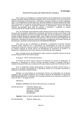 Sistema Peruano de Información Jurídica

        Que, conforme a lo establecido en el Artículo 28 de la Ley de Organización y Funciones del
Indecopi, aprobada mediante el Decreto Legislativo 1033, en los Artículos 4 al 11 de la Ley de los
Sistemas Nacionales de Normalización y Acreditación, aprobada mediante el Decreto Legislativo
1030, y en el Reglamento de esta última Ley, aprobado mediante el Decreto Supremo 081-2008-
PCM, corresponde a la Comisión de Normalización y de Fiscalización de Barreras Comerciales No
Arancelarias, en su calidad de Organismo Nacional de Normalización, aprobar las Normas
Técnicas recomendables para todos los sectores y administrar y supervisar el correcto
funcionamiento de los Comités Técnicos de Normalización;

       Que, las actividades de Normalización deben realizarse sobre la base del Código de Buena
Conducta para la Adopción, Elaboración y Aprobación de Normas que figura como Anexo 3 del
Acuerdo sobre Obstáculos Técnicos al Comercio de la OMC, que fuera incorporado a la legislación
nacional mediante Resolución Legislativa 26407. Dicho Código viene siendo implementado por la
Comisión a través del Sistema Peruano de Normalización, del cual forman parte el Reglamento de
Elaboración y Aprobación de Normas Técnicas Peruanas y el Reglamento de Comités Técnicos de
Normalización, aprobados mediante Resolución 048-2008/CNB -INDECOPI;

        Que, toda vez que las actividades de elaboración y actualización de Normas Técnicas
Peruanas deben realizarse con la participación de representantes de todos los sectores
involucrados: producción, consumo y técnico, constituidos en Comités Técnicos de Normalización,
la Comisión conformó el Comité Técnico de Normalización de Acuicultura, de acuerdo a lo
dispuesto en el Reglamento de Comités Técnicos de Normalización antes señalado;

       Que, el Comité Técnico de Normalización citado, presentó el siguiente Proyecto de Norma
Técnica Peruana (PNTP) en la fecha indicada:

       Acuicultura, 1 PNTP, el 28 de abril de 2010.

       El Proyecto de Norma Técnica Peruana fue elaborado de acuerdo al Reglamento de
Elaboración y Aprobación de Normas Técnicas Peruanas mediante el Sistema Ordinario y
sometido a Discusión Pública por un período de 60 días contados a partir del 30 de Mayo de 2010;

       Que, no habiéndose recibido observaciones al Proyecto de Norma Técnica Peruana, y
luego de la evaluación correspondiente, la Secretaría Técnica de la Comisión recomendó su
aprobación como Norma Técnica Peruana;

         Estando a lo recomendado por la Secretaría Técnica, de conformidad con el Decreto
Legislativo 1030, el Decreto Legislativo 1033, el Decreto Supremo 081-2008-PCM y la Resolución
048-2008/CNB-INDECOPI, la Comisión con el acuerdo unánime de sus miembros, reunidos en su
sesión de fecha 11 de agosto de 2010.

       RESUELVE

       Primero.- APROBAR como Norma Técnica Peruana, la siguiente:

NTP-NA 0075:2010         TRUCHAS. Método para
                         medir el factor de conversión
                         alimenticia 1ª Edición
                         Reemplaza a la NTP
                         204.059:2008

       Segundo.- Dejar sin efecto la siguiente Norma Técnica Peruana:

NTP 204.059:2008         TRUCHA. Método para



                                            Página 105
 