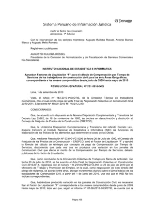 Sistema Peruano de Información Jurídica
                         medir el factor de conversión
                         alimenticia. 1ª Edición

        Con la intervención de los señores miembros: Augusto Ruiloba Rossel, Antonio Blanco
Blasco y Augusto Mello Romero.

        Regístrese y publíquese.

       AUGUSTO RUILOBA ROSSEL
       Presidente de la Comisión de Normalización y de Fiscalización de Barreras Comerciales
No Arancelarias


                  INSTITUTO NACIONAL DE ESTADISTICA E INFORMATICA

  Aprueban Factores de Liquidación “F” para el cálculo de Compensación por Tiempo de
    Servicios de los trabajadores de construcción civil para las seis Áreas Geográficas,
   correspondiente a los meses comprendidos desde junio de 2009 hasta mayo de 2010

                          RESOLUCION JEFATURAL Nº 231-2010-INEI

        Lima, 1 de setiembre de 2010

       Visto, el Oficio Nº 183-2010-INEI/DTIE, de la Dirección Técnica de Indicadores
Económicos, con el cual remite copia del Acta Final de Negociación Colectiva en Construcción Civil
2010-2011, Expediente Nº 48500-2010 -MTPE/2/12.210;

        CONSIDERANDO:

       Que, de acuerdo a lo dispuesto en la Novena Disposición Complementaria y Transitoria del
Decreto Ley 25862, de 18 de noviembre de 1992, se declara en desactivación y disolución al
Consejo de Reajuste de Precios de la Construcción (CREPCO);

       Que, la Undécima Disposición Complementaria y Transitoria del referido Decreto Ley,
dispone transferir al Instituto Nacional de Estadística e Informática (INEI) las funciones de
elaboración de los Índices de los elementos que determinen el costo de las Obras;

        Que, mediante Resolución Nº 033-90-VC-9200 de fecha 26 de Julio de 1990, el Consejo de
Reajuste de los Precios de la Construcción - CREPCO, creó el Factor de Liquidación “F” y aprobó
la fórmula del cálculo de reintegro por concepto de pago de Compensación por Tiempo de
Servicios, disponiendo que cada vez que se produzca una variación en los jornales de
Construcción Civil que afecte el monto de la Compensación por Tiempo de Servicios, deberá
publicarse dicho factor de Liquidación;

        Que, como conclusión de la Convención Colectiva de Trabajo por Rama de Actividad, con
fecha 20 de julio de 2010, se ha suscrito el Acta Final de Negociación Colectiva en Construcción
Civil 2010-2011, registrada con el número 114-2010-MTPE/2/12.210, el 23 de julio de 2010 por el
Ministerio de Trabajo y Promoción del Empleo, en la cual, como negociación de trato directo del
pliego de reclamos, se acordó entre otros, otorgar incrementos diarios sobre el jornal básico de los
trabajadores de Construcción Civil, a partir del 1 de junio del 2010, una vez que el INEI fije los
índices correspondientes;

          Que, habiéndose producido variación en los jornales de Construcción Civil, es necesario
fijar el Factor de Liquidación “F” correspondiente a los meses comprendidos desde junio de 2009
hasta mayo de 2010; toda vez que, según el informe Nº 01-08-2010-INEI/DTIE, se cuenta con la



                                             Página 106
 
