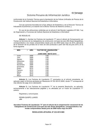 Sistema Peruano de Información Jurídica
conformidad de la Comisión Técnica para la Aprobación de los Índices Unificados de Precios de la
Construcción del Instituto Nacional de Estadística e Informática;

        Con las opiniones favorable de la Sub Jefatura de Estadística y de la Dirección Técnica de
Indicadores Económicos y la visación de la Oficina Técnica de Asesoría Jurídica; y,

       En uso de las atribuciones conferidas por el artículo 6 del Decreto Legislativo Nº 604, “Ley
de Organización y Funciones del Instituto Nacional de Estadística e Informática”.

       SE RESUELVE:

        Artículo 1.- Aprobar los Factores de Liquidación “F” para el cálculo de Compensación por
Tiempo de Servicios de los trabajadores de construcción civil para las seis (06) Áreas Geográficas,
correspondiente a los meses comprendidos desde junio de 2009 hasta mayo de 2010, derivados
de la variación de los jornales de la mano de obra producida a partir del mes de junio 2010, en la
forma siguiente:

    MES            /   AÑO       FACTOR DE LIQUIDACIÓN
                                           “F”
                                  JUNIO 2009 - MAYO 2010
    Junio              2009                0,92
    Julio              2009                0,92
    Agosto             2009                0,92
    Setiembre          2009                0,92
    Octubre            2009                0,92
    Noviembre          2009                0,92
    Diciembre          2009                0,92
    Enero              2010                0,92
    Febrero            2010                0,92
    Marzo              2010                0,92
    Abril              2010                0,92
    Mayo               2010                0,92

        Artículo 2.- Los Factores de Liquidación “F” precisados en el artículo precedente, se
aplicarán según la fórmula aprobada por Resolución Nº 033 -90-VC-9200, donde “F” corresponde al
mes efectivo de pago de la valorización.

         Artículo 3.- Los Factores de Liquidación “F” de la presente Resolución, se aplicarán
exclusivamente a las valorizaciones pagadas y no afectadas por un Factor de Liquidación “F”
anterior.

       Regístrese y comuníquese.

       RENÁN QUISPE LLANOS
       Jefe


Aprueban Factores de Liquidación “V” para el cálculo de la compensación vacacional de los
 trabajadores de Construcción Civil para las seis Áreas Geográficas, correspondiente a los
               meses comprendidos desde junio de 2009 hasta mayo de 2010

                          RESOLUCION JEFAURAL Nº 232-2010-INEI




                                            Página 107
 